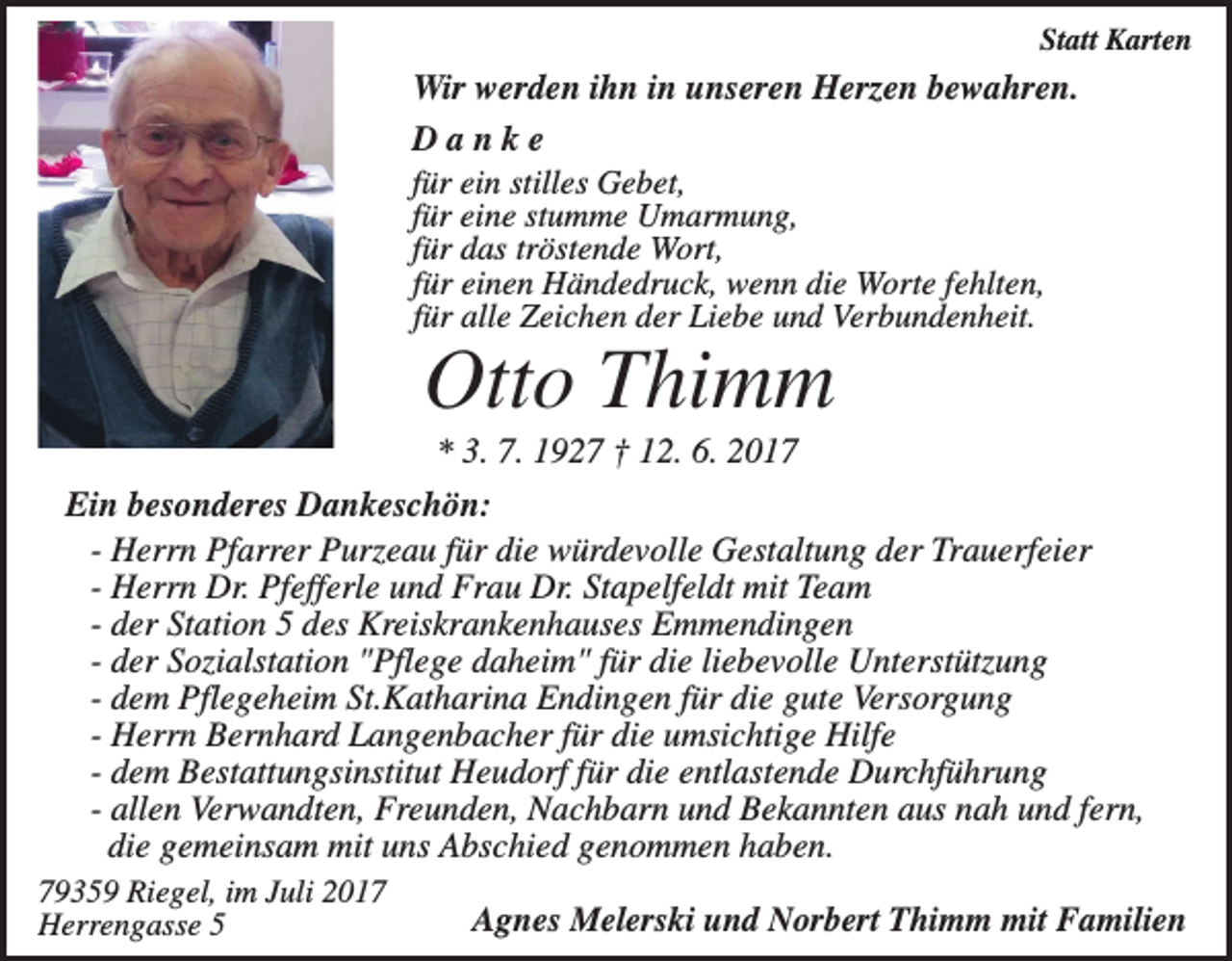 <p>Statt Karten</p><p>Wir werden ihn in unseren Herzen bewahren.<br />Danke<br />für ein stilles Gebet,<br />für eine stumme Umarmung,<br />für das tröstende Wort,<br />für einen Händedruck, wenn die Worte fehlten,<br />für alle Zeichen der Liebe und Verbundenheit.</p><p>Otto Thimm<br />* 3. 7. 1927 † 12. 6. 2017<br />Ein besonderes Dankeschön:<br />- Herrn Pfarrer Purzeau für die würdevolle Gestaltung der Trauerfeier<br />- Herrn Dr. Pfefferle und Frau Dr. Stapelfeldt mit Team<br />- der Station 5 des Kreiskrankenhauses Emmendingen<br />- der Sozialstation "Pflege daheim" für die liebevolle Unterstützung<br />- dem Pflegeheim St.Katharina Endingen für die gute Versorgung<br />- Herrn Bernhard Langenbacher für die umsichtige Hilfe<br />- dem Bestattungsinstitut Heudorf für die entlastende Durchführung<br />- allen Verwandten, Freunden, Nachbarn und Bekannten aus nah und fern,<br />die gemeinsam mit uns Abschied genommen haben.<br />79359 Riegel, im Juli 2017<br />Herrengasse 5</p><p>Agnes Melerski und Norbert Thimm mit Familien</p>
