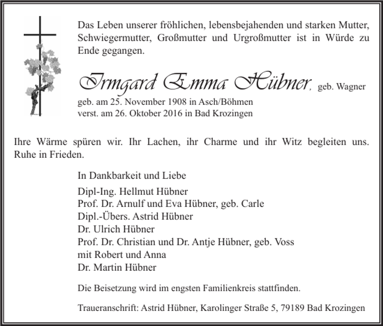 <p>Das Leben unserer fröhlichen, lebensbejahenden und starken Mutter,<br />Schwiegermutter, Großmutter und Urgroßmutter ist in Würde zu<br />Ende gegangen.</p><p>Irmgard Emma Hübner</p><p>, geb. Wagner</p><p>geb. am 25. November 1908 in Asch/Böhmen<br />verst. am 26. Oktober 2016 in Bad Krozingen</p><p>Ihre Wärme spüren wir. Ihr Lachen, ihr Charme und ihr Witz begleiten uns.<br />Ruhe in Frieden.<br />In Dankbarkeit und Liebe<br />Dipl-Ing. Hellmut Hübner<br />Prof. Dr. Arnulf und Eva Hübner, geb. Carle<br />Dipl.-Übers. Astrid Hübner<br />Dr. Ulrich Hübner<br />Prof. Dr. Christian und Dr. Antje Hübner, geb. Voss<br />mit Robert und Anna<br />Dr. Martin Hübner<br />Die Beisetzung wird im engsten Familienkreis stattfinden.<br />Traueranschrift: Astrid Hübner, Karolinger Straße 5, 79189 Bad Krozingen</p>
