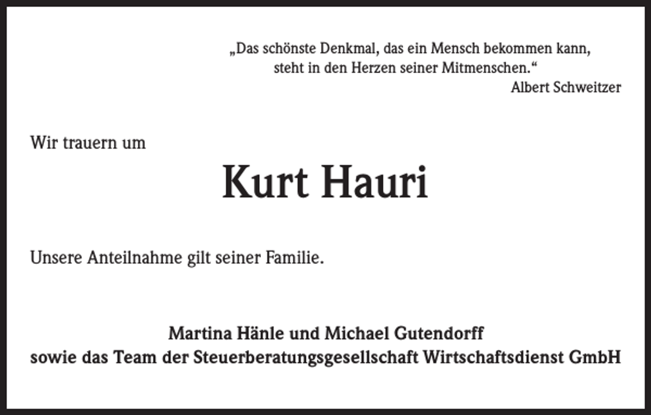 <p>Wir trauern um</p><p>„Das schönste Denkmal, das ein Mensch bekommen kann,<br />steht in den Herzen seiner Mitmenschen.“<br />Albert Schweitzer</p><p>Kurt Hauri</p><p>Unsere Anteilnahme gilt seiner Familie.</p><p>Martina Hänle und Michael Gutendorff<br />sowie das Team der Steuerberatungsgesellschaft Wirtschaftsdienst GmbH</p>