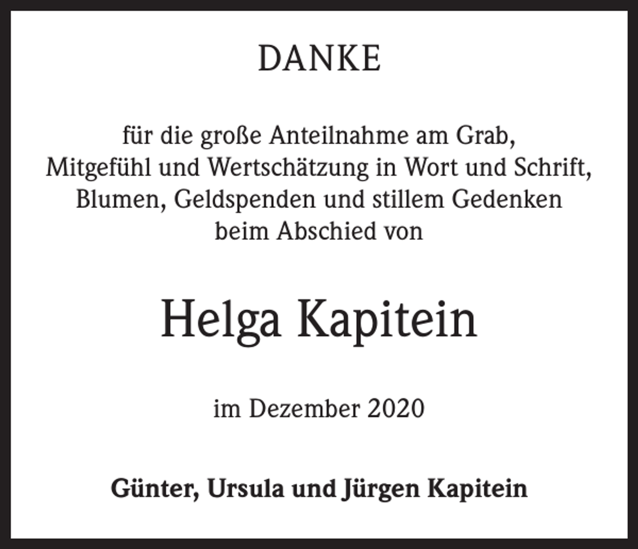 <p>DANKE<br />für die große Anteilnahme am Grab,<br />Mitgefühl und Wertschätzung in Wort und Schrift,<br />Blumen, Geldspenden und stillem Gedenken<br />beim Abschied von</p><p>Helga Kapitein<br />im Dezember 2020<br />Günter, Ursula und Jürgen Kapitein</p>