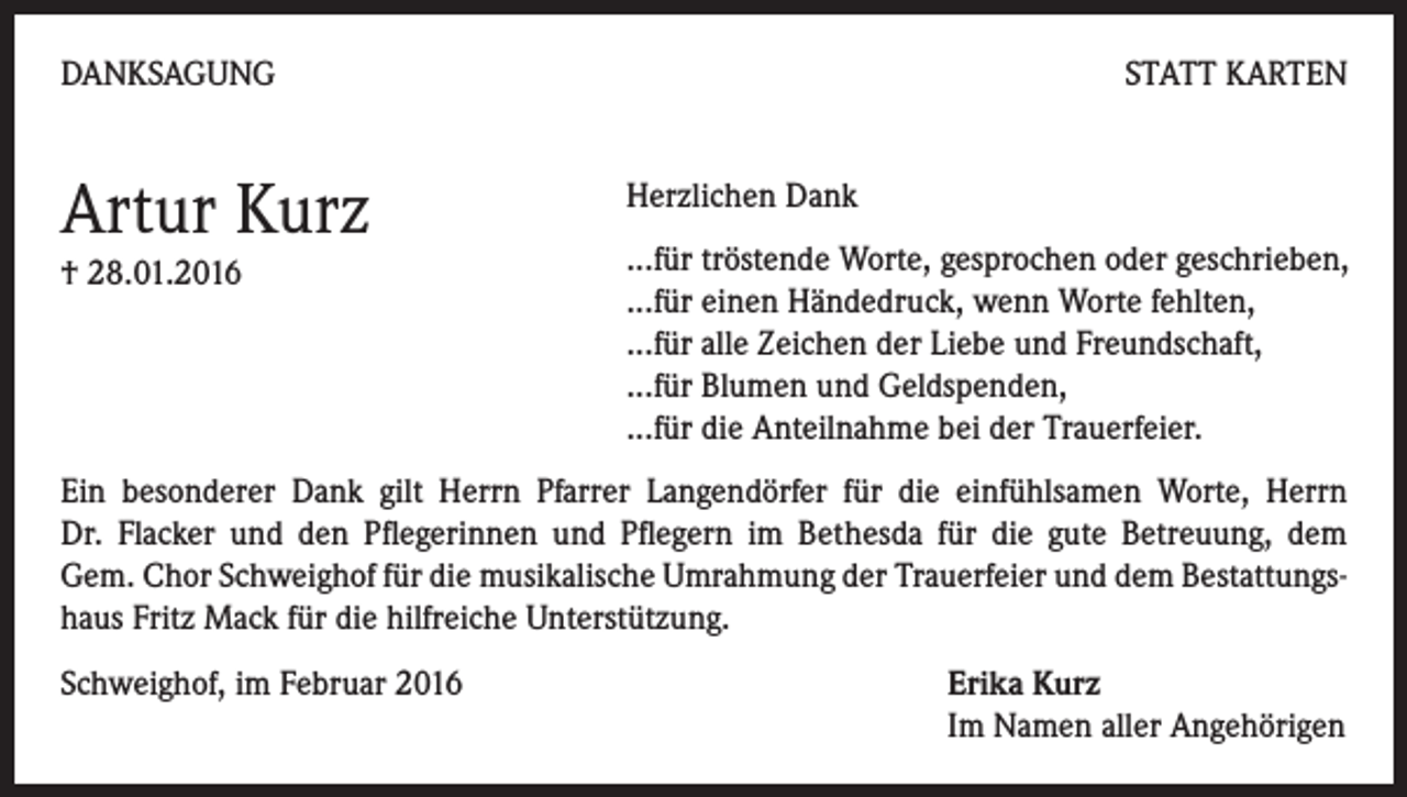 <p>DANKSAGUNG</p><p>Artur Kurz<br />† 28.01.2016</p><p>STATT KARTEN<br />Herzlichen Dank<br />...für tröstende Worte, gesprochen oder geschrieben,<br />...für einen Händedruck, wenn Worte fehlten,<br />...für alle Zeichen der Liebe und Freundschaft,<br />...für Blumen und Geldspenden,<br />...für die Anteilnahme bei der Trauerfeier.</p><p>Ein besonderer Dank gilt Herrn Pfarrer Langendörfer für die einfühlsamen Worte, Herrn<br />Dr. Flacker und den Pflegerinnen und Pflegern im Bethesda für die gute Betreuung, dem<br />Gem. Chor Schweighof für die musikalische Umrahmung der Trauerfeier und dem Bestattungshaus Fritz Mack für die hilfreiche Unterstützung.<br />Schweighof, im Februar 2016 Erika Kurz<br />Im Namen aller Angehörigen</p>