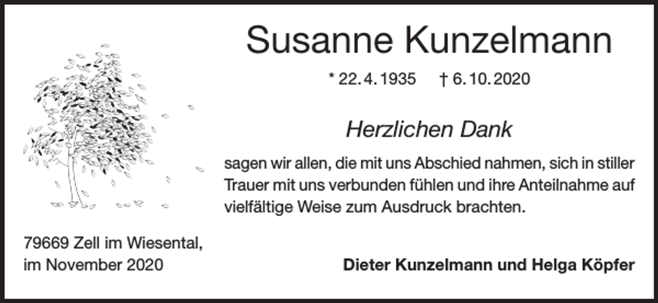 <p>Susanne Kunzelmann<br />* 22. 4. 1935</p><p>† 6. 10. 2020</p><p>Herzlichen Dank<br />sagen wir allen, die mit uns Abschied nahmen, sich in stiller<br />Trauer mit uns verbunden fühlen und ihre Anteilnahme auf<br />vielfältige Weise zum Ausdruck brachten.<br />79669 Zell im Wiesental,<br />im November 2020</p><p>Dieter Kunzelmann und Helga Köpfer</p>