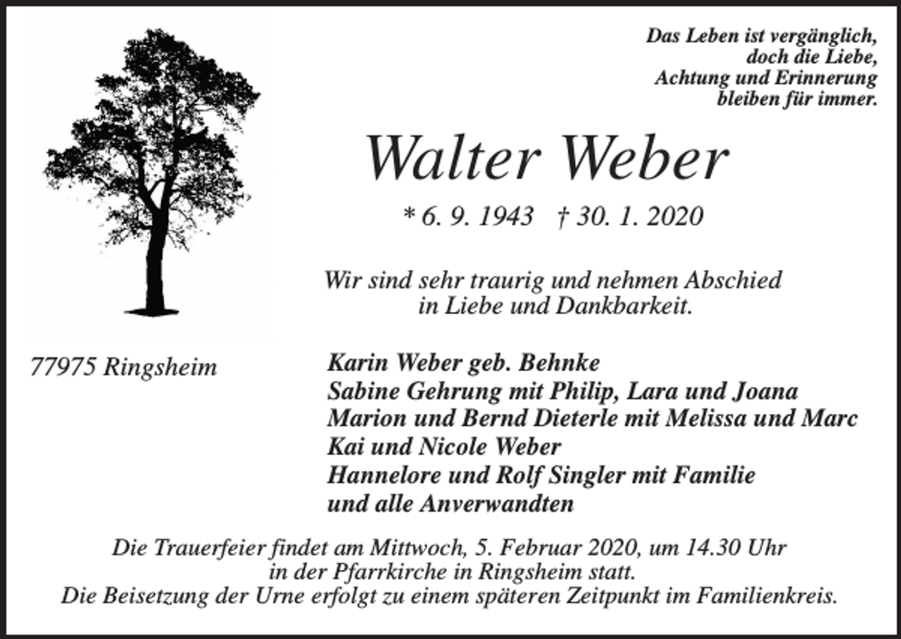 <p>Das Leben ist vergänglich,<br />doch die Liebe,<br />Achtung und Erinnerung<br />bleiben für immer.</p><p>Walter Weber<br />* 6. 9. 1943 † 30. 1. 2020<br />Wir sind sehr traurig und nehmen Abschied<br />in Liebe und Dankbarkeit.</p><p>77975 Ringsheim</p><p>Karin Weber geb. Behnke<br />Sabine Gehrung mit Philip, Lara und Joana<br />Marion und Bernd Dieterle mit Melissa und Marc<br />Kai und Nicole Weber<br />Hannelore und Rolf Singler mit Familie<br />und alle Anverwandten</p><p>Die Trauerfeier findet am Mittwoch, 5. Februar 2020, um 14.30 Uhr<br />in der Pfarrkirche in Ringsheim statt.<br />Die Beisetzung der Urne erfolgt zu einem späteren Zeitpunkt im Familienkreis.</p>