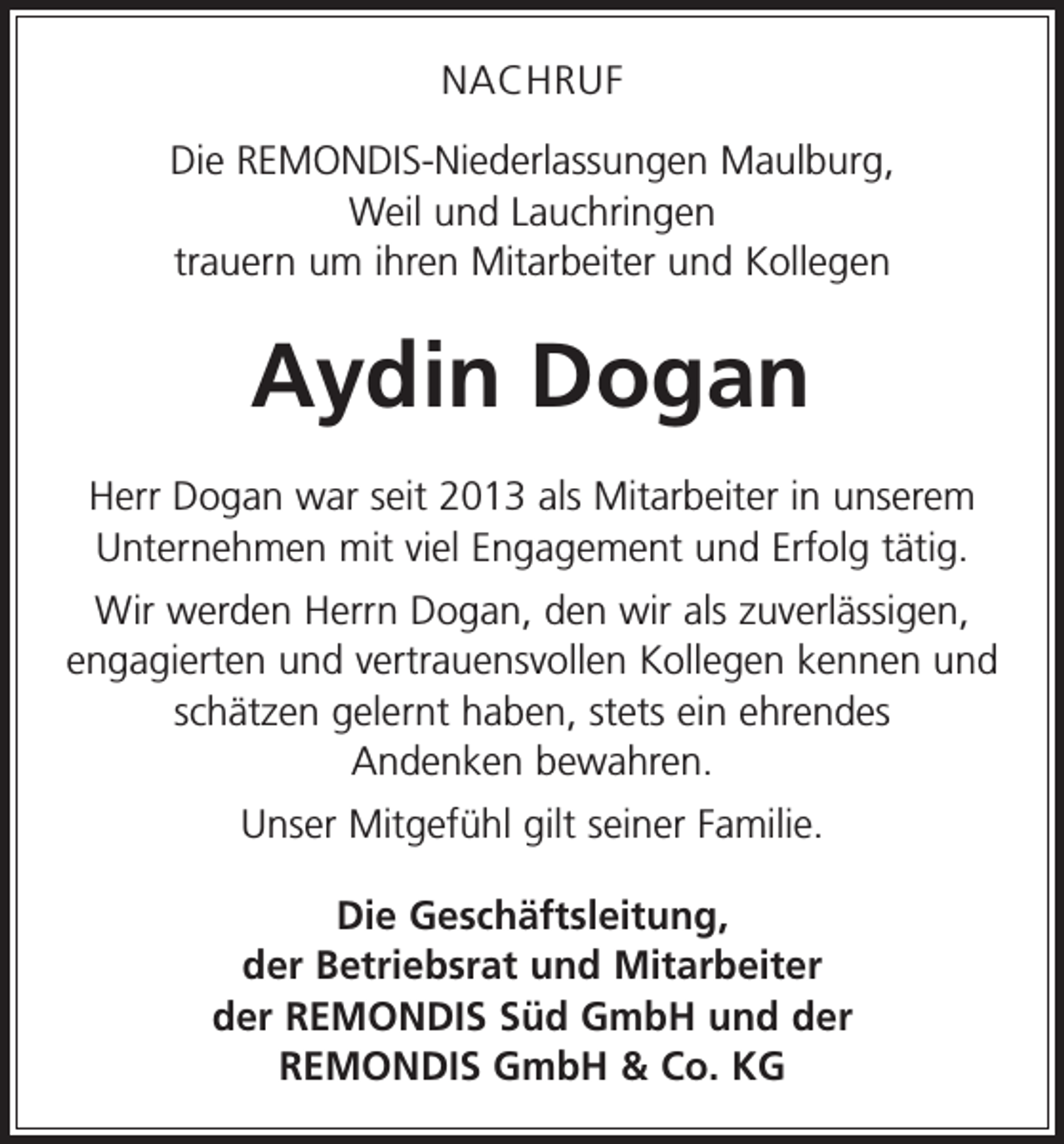 <p>NACHRUF<br />Die REMONDIS-Niederlassungen Maulburg,<br />Weil und Lauchringen<br />trauern um ihren Mitarbeiter und Kollegen</p><p>Aydin Dogan<br />Herr Dogan war seit 2013 als Mitarbeiter in unserem<br />Unternehmen mit viel Engagement und Erfolg tätig.<br />Wir werden Herrn Dogan, den wir als zuverlässigen,<br />engagierten und vertrauensvollen Kollegen kennen und<br />schätzen gelernt haben, stets ein ehrendes<br />Andenken bewahren.<br />Unser Mitgefühl gilt seiner Familie.<br />Die Geschäftsleitung,<br />der Betriebsrat und Mitarbeiter<br />der REMONDIS Süd GmbH und der<br />REMONDIS GmbH &amp; Co. KG</p>