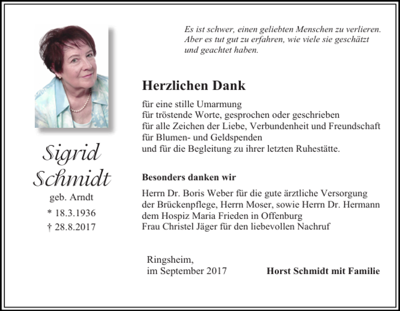 <p>Es ist schwer, einen geliebten Menschen zu verlieren.<br />Aber es tut gut zu erfahren, wie viele sie geschätzt<br />und geachtet haben.</p><p>Herzlichen Dank</p><p>Sigrid<br />Schmidt<br />geb. Arndt</p><p>* 18.3.1936<br />† 28.8.2017</p><p>für eine stille Umarmung<br />für tröstende Worte, gesprochen oder geschrieben<br />für alle Zeichen der Liebe, Verbundenheit und Freundschaft<br />für Blumen- und Geldspenden<br />und für die Begleitung zu ihrer letzten Ruhestätte.<br />Besonders danken wir<br />Herrn Dr. Boris Weber für die gute ärztliche Versorgung<br />der Brückenpflege, Herrn Moser, sowie Herrn Dr. Hermann<br />dem Hospiz Maria Frieden in Offenburg<br />Frau Christel Jäger für den liebevollen Nachruf</p><p>Ringsheim,<br />im September 2017</p><p>Horst Schmidt mit Familie</p>