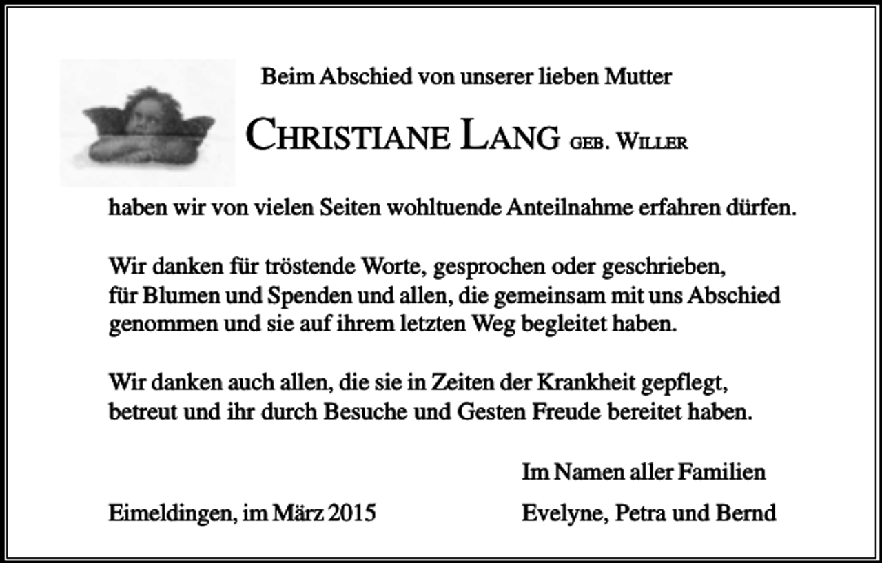 <p>Beim Abschied von unserer lieben Mutter</p><p>CHRISTIANE LANG</p><p>GEB. WILLER</p><p>haben wir von vielen Seiten wohltuende Anteilnahme erfahren dürfen.<br />Wir danken für tröstende Worte, gesprochen oder geschrieben,<br />für Blumen und Spenden und allen, die gemeinsam mit uns Abschied<br />genommen und sie auf ihrem letzten Weg begleitet haben.<br />Wir danken auch allen, die sie in Zeiten der Krankheit gepflegt,<br />betreut und ihr durch Besuche und Gesten Freude bereitet haben.<br />Im Namen aller Familien<br />Eimeldingen, im März 2015</p><p>Evelyne, Petra und Bernd</p>