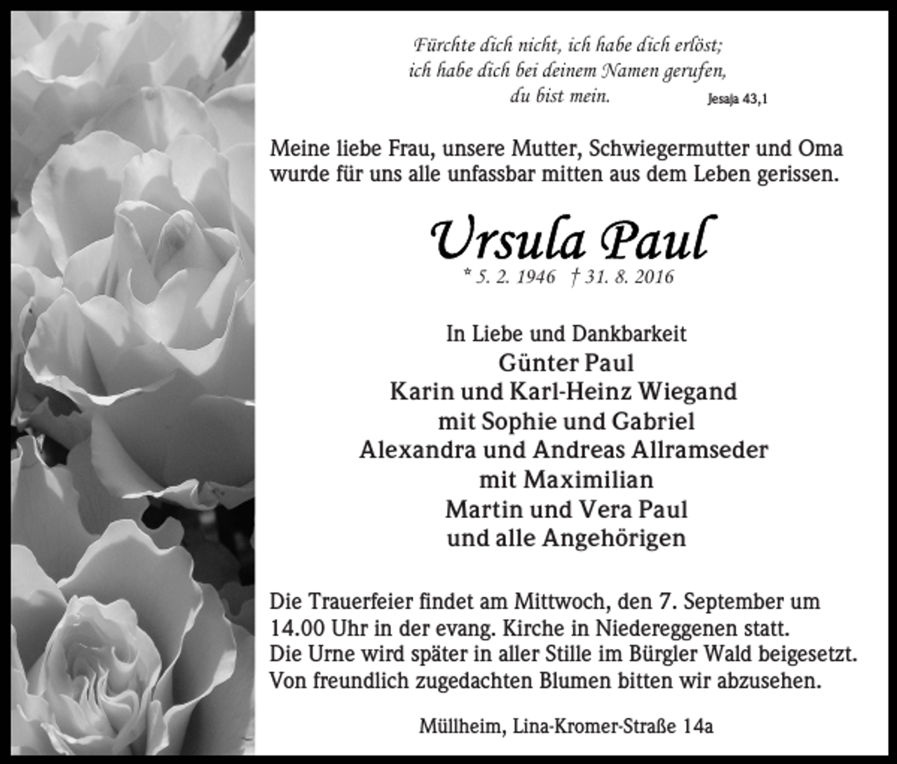 <p>Fürchte dich nicht, ich habe dich erlöst;<br />ich habe dich bei deinem Namen gerufen,<br />du bist mein.<br />Jesaja 43,1<br />Meine liebe Frau, unsere Mutter, Schwiegermutter und Oma<br />wurde für uns alle unfassbar mitten aus dem Leben gerissen.</p><p>* 5. 2. 1946 † 31. 8. 2016<br />In Liebe und Dankbarkeit<br />Günter Paul<br />Karin und Karl-Heinz Wiegand<br />mit Sophie und Gabriel<br />Alexandra und Andreas Allramseder<br />mit Maximilian<br />Martin und Vera Paul<br />und alle Angehörigen<br />Die Trauerfeier findet am Mittwoch, den 7. September um<br />14.00 Uhr in der evang. Kirche in Niedereggenen statt.<br />Die Urne wird später in aller Stille im Bürgler Wald beigesetzt.<br />Von freundlich zugedachten Blumen bitten wir abzusehen.<br />Müllheim, Lina-Kromer-Straße 14a</p>