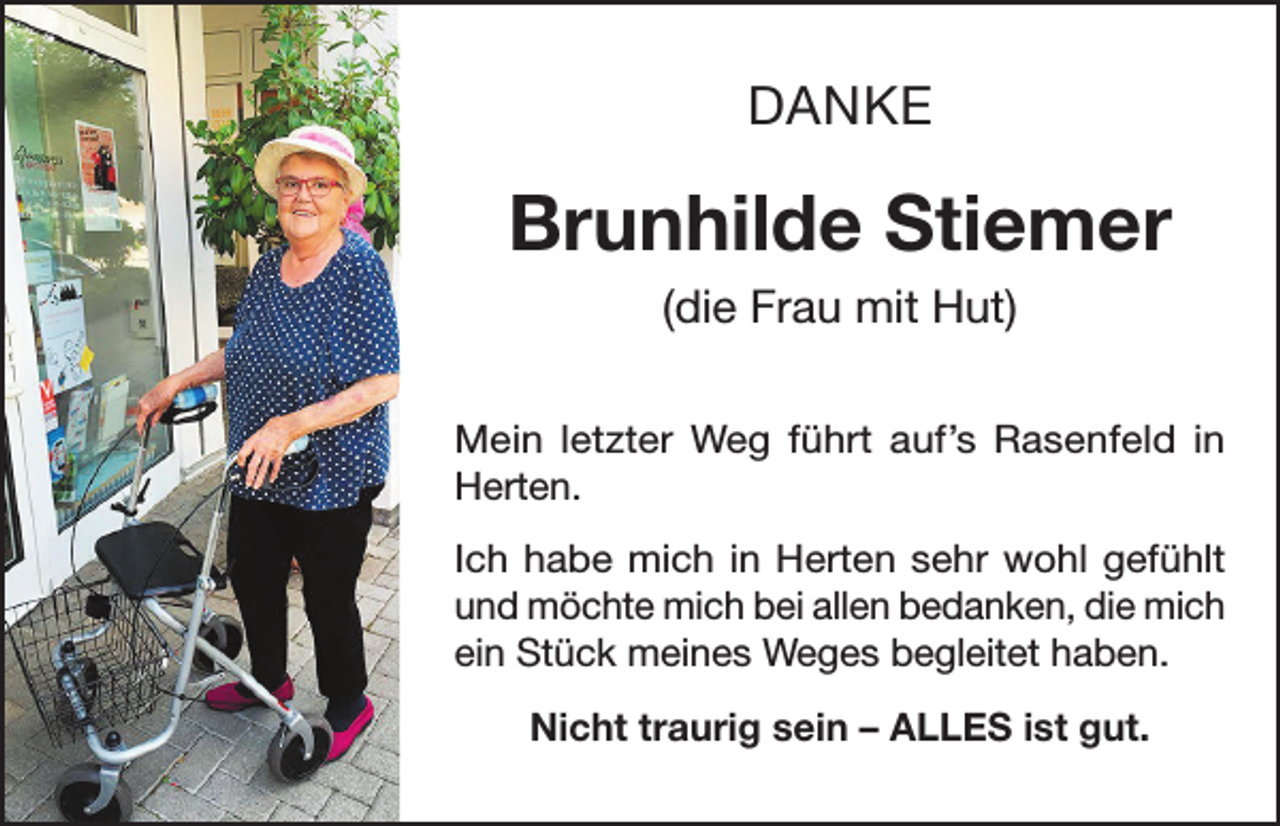 <p>DANKE</p><p>Brunhilde Stiemer<br />(die Frau mit Hut)<br />Mein letzter Weg führt auf’s Rasenfeld in<br />Herten.<br />Ich habe mich in Herten sehr wohl gefühlt<br />und möchte mich bei allen bedanken, die mich<br />ein Stück meines Weges begleitet haben.<br />Nicht traurig sein – ALLES ist gut.</p>