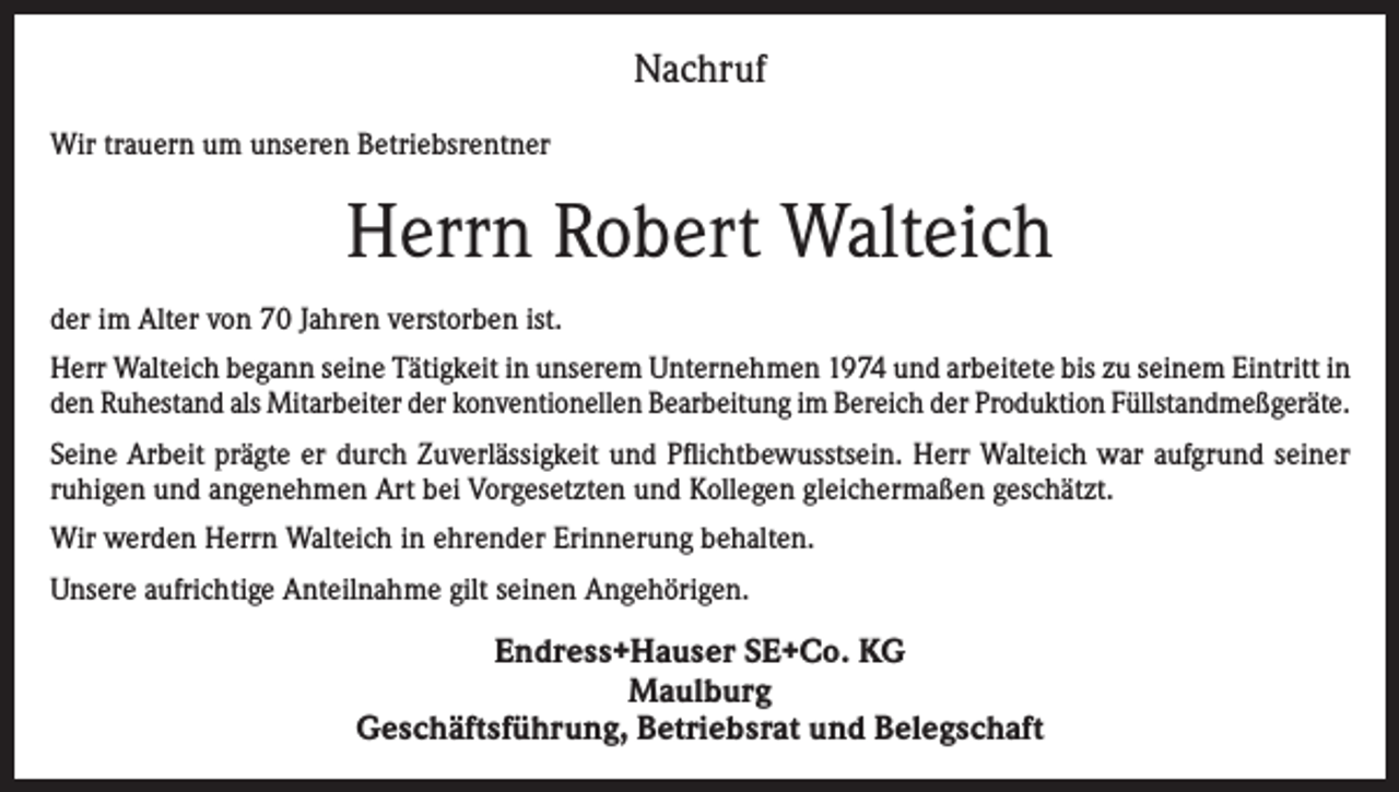 <p>Nachruf<br />Wir trauern um unseren Betriebsrentner</p><p>Herrn Robert Walteich<br />der im Alter von 70 Jahren verstorben ist.<br />Herr Walteich begann seine Tätigkeit in unserem Unternehmen 1974 und arbeitete bis zu seinem Eintritt in<br />den Ruhestand als Mitarbeiter der konventionellen Bearbeitung im Bereich der Produktion Füllstandmeßgeräte.<br />Seine Arbeit prägte er durch Zuverlässigkeit und Pflichtbewusstsein. Herr Walteich war aufgrund seiner<br />ruhigen und angenehmen Art bei Vorgesetzten und Kollegen gleichermaßen geschätzt.<br />Wir werden Herrn Walteich in ehrender Erinnerung behalten.<br />Unsere aufrichtige Anteilnahme gilt seinen Angehörigen.</p><p>Endress+Hauser SE+Co. KG<br />Maulburg<br />Geschäftsführung, Betriebsrat und Belegschaft</p>