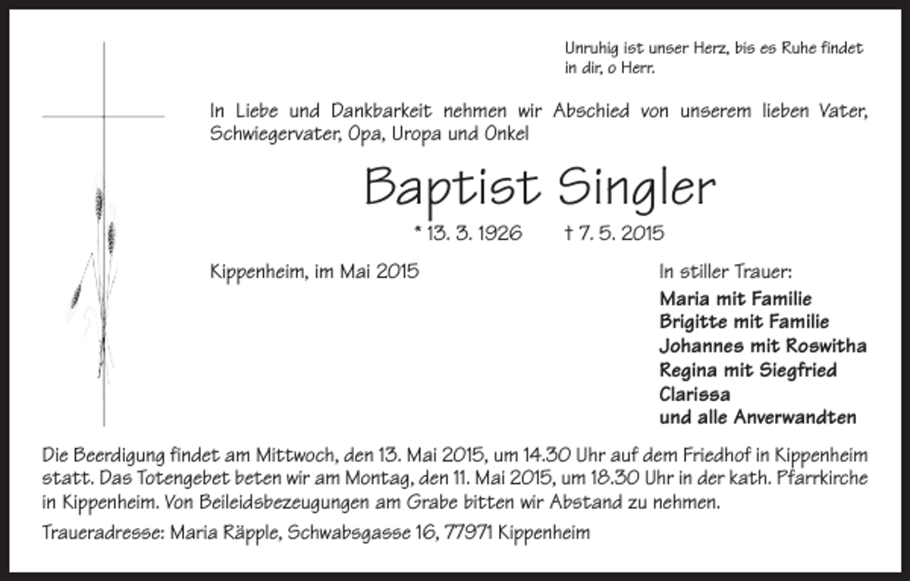 <p>Unruhig ist unser Herz, bis es Ruhe findet<br />in dir, o Herr.</p><p>In Liebe und Dankbarkeit nehmen wir Abschied von unserem lieben Vater,<br />Schwiegervater, Opa, Uropa und Onkel</p><p>Baptist Singler<br />* 13. 3. 1926 † 7. 5. 2015</p><p>Kippenheim, im Mai 2015<br />In stiller Trauer:<br />Maria mit Familie<br />Brigitte mit Familie<br />Johannes mit Roswitha<br />Regina mit Siegfried<br />Clarissa<br />und alle Anverwandten<br />Die Beerdigung findet am Mittwoch, den 13. Mai 2015, um 14.30 Uhr auf dem Friedhof in Kippenheim<br />statt. Das Totengebet beten wir am Montag, den 11. Mai 2015, um 18.30 Uhr in der kath. Pfarrkirche<br />in Kippenheim. Von Beileidsbezeugungen am Grabe bitten wir Abstand zu nehmen.<br />Traueradresse: Maria Räpple, Schwabsgasse 16, 77971 Kippenheim</p>