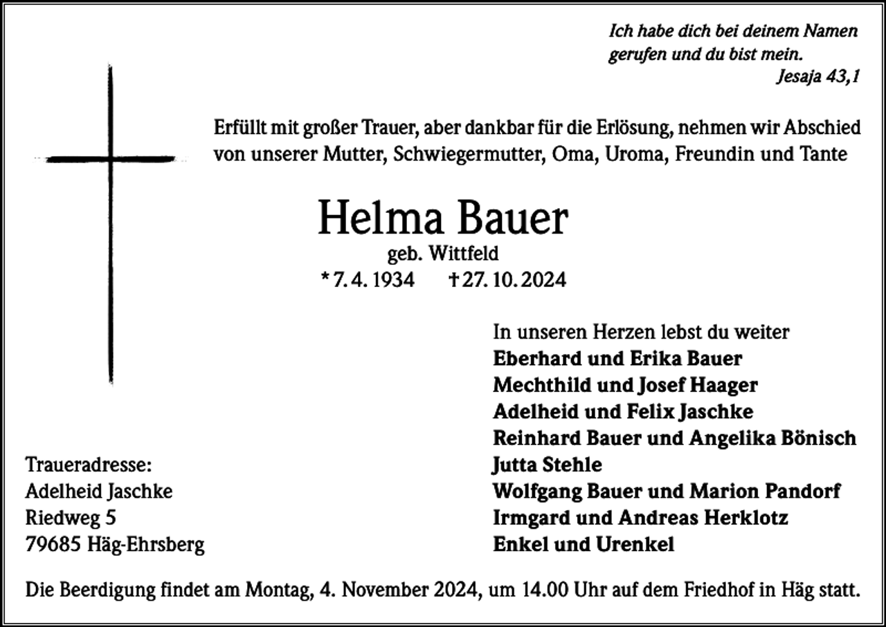 <p>Ich habe dich bei deinem Namen<br />gerufen und du bist mein.</p><p>Jesaja 43,1</p><p>Erfüllt mit großer Trauer, aber dankbar für die Erlösung, nehmen wir Abschied<br />von unserer Mutter, Schwiegermutter, Oma, Uroma, Freundin und Tante</p><p>Helma Bauer<br />geb. Wittfeld<br />* 7. 4. 1934<br />† 27. 10. 2024</p><p>Traueradresse:<br />Adelheid Jaschke<br />Riedweg 5<br />79685 Häg-Ehrsberg</p><p>In unseren Herzen lebst du weiter<br />Eberhard und Erika Bauer<br />Mechthild und Josef Haager<br />Adelheid und Felix Jaschke<br />Reinhard Bauer und Angelika Bönisch<br />Jutta Stehle<br />Wolfgang Bauer und Marion Pandorf<br />Irmgard und Andreas Herklotz<br />Enkel und Urenkel</p><p>Die Beerdigung findet am Montag, 4. November 2024, um 14.00 Uhr auf dem Friedhof in Häg statt.</p>