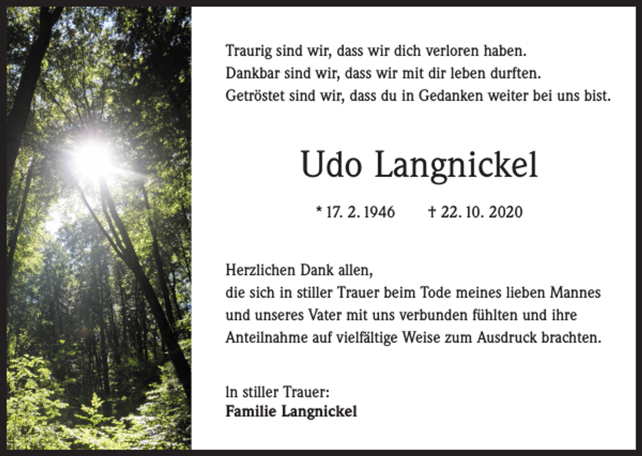 <p>Traurig sind wir, dass wir dich verloren haben.<br />Dankbar sind wir, dass wir mit dir leben durften.<br />Getröstet sind wir, dass du in Gedanken weiter bei uns bist.</p><p>Udo Langnickel<br />* 17. 2. 1946 † 22. 10. 2020<br />Herzlichen Dank allen,<br />die sich in stiller Trauer beim Tode meines lieben Mannes<br />und unseres Vater mit uns verbunden fühlten und ihre<br />Anteilnahme auf vielfältige Weise zum Ausdruck brachten.<br />ln stiller Trauer:<br />Familie Langnickel</p>