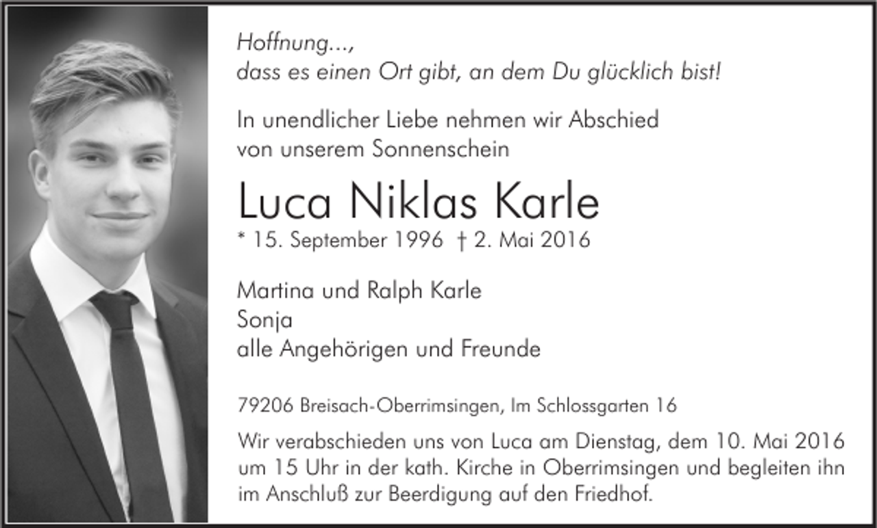 <p>Hoffnung...,<br />dass es einen Ort gibt, an dem Du glücklich bist!<br />In unendlicher Liebe nehmen wir Abschied<br />von unserem Sonnenschein</p><p>Luca Niklas Karle<br />* 15. September 1996 † 2. Mai 2016</p><p>Martina und Ralph Karle<br />Sonja<br />alle Angehörigen und Freunde<br />79206 Breisach-Oberrimsingen, Im Schlossgarten 16</p><p>Wir verabschieden uns von Luca am Dienstag, dem 10. Mai 2016<br />um 15 Uhr in der kath. Kirche in Oberrimsingen und begleiten ihn<br />im Anschluß zur Beerdigung auf den Friedhof.</p>