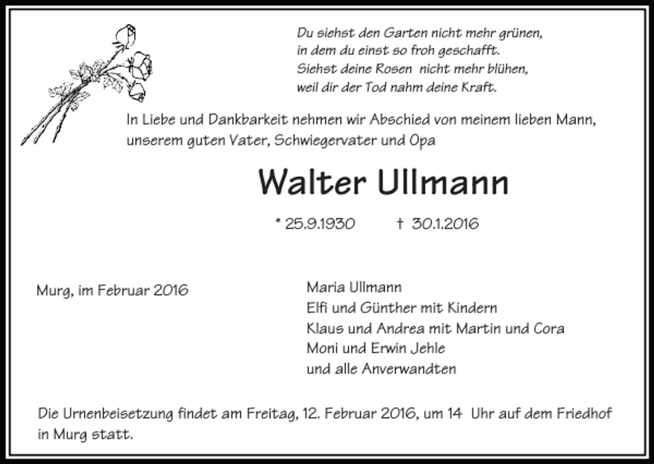 <p>Du siehst den Garten nicht mehr grünen,<br />in dem du einst so froh geschafft.<br />Siehst deine Rosen nicht mehr blühen,<br />weil dir der Tod nahm deine Kraft.</p><p>In Liebe und Dankbarkeit nehmen wir Abschied von meinem lieben Mann,<br />unserem guten Vater, Schwiegervater und Opa</p><p>Walter Ullmann<br />* 25.9.1930</p><p>Murg, im Februar 2016</p><p>† 30.1.2016</p><p>Maria Ullmann<br />Elfi und Günther mit Kindern<br />Klaus und Andrea mit Martin und Cora<br />Moni und Erwin Jehle<br />und alle Anverwandten</p><p>Die Urnenbeisetzung findet am Freitag, 12. Februar 2016, um 14 Uhr auf dem Friedhof<br />in Murg statt.</p>