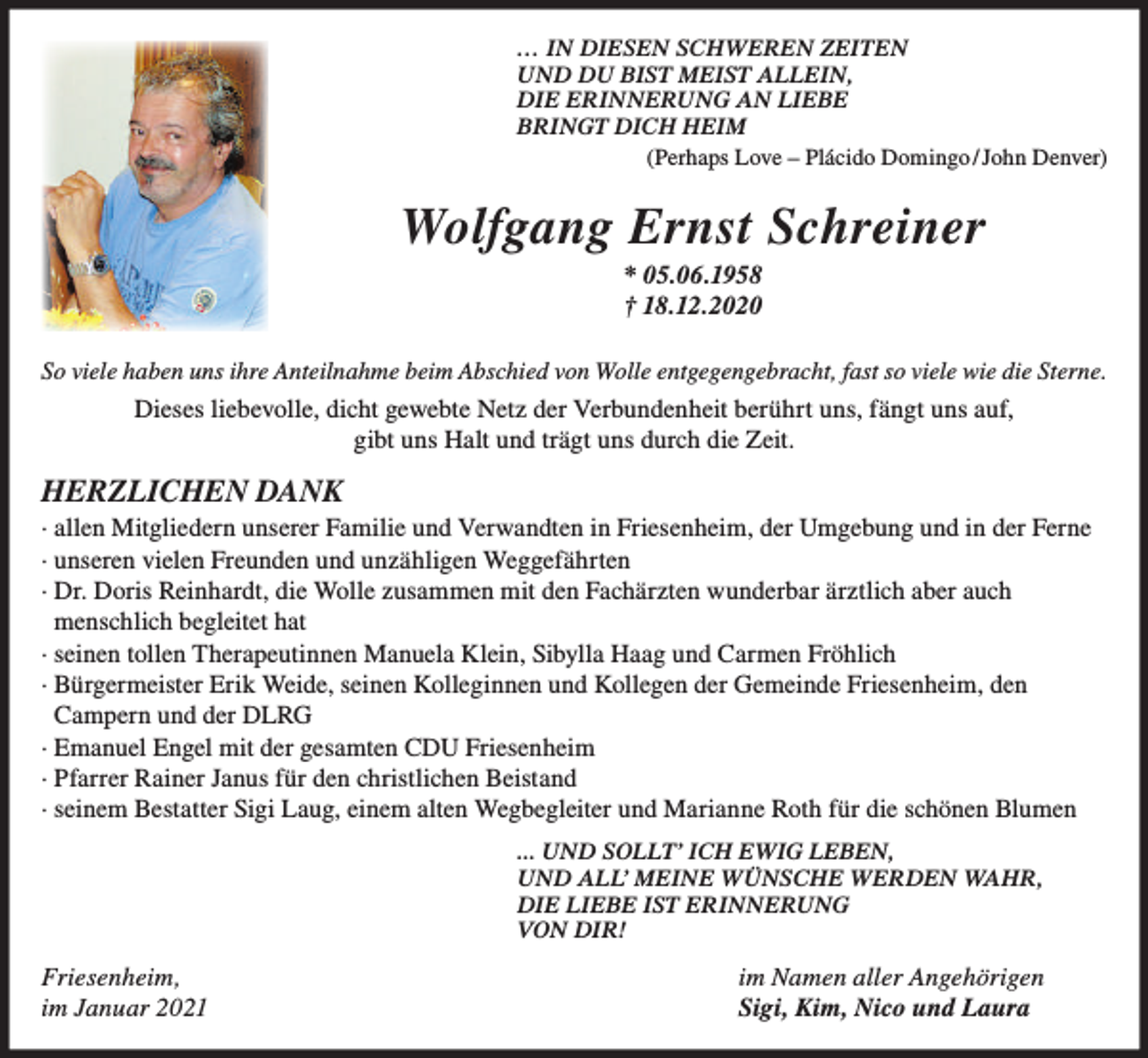<p>… IN DIESEN SCHWEREN ZEITEN<br />UND DU BIST MEIST ALLEIN,<br />DIE ERINNERUNG AN LIEBE<br />BRINGT DICH HEIM<br />(Perhaps Love – Plácido Domingo / John Denver)</p><p>Wolfgang Ernst Schreiner<br />* 05.06.1958<br />† 18.12.2020<br />So viele haben uns ihre Anteilnahme beim Abschied von Wolle entgegengebracht, fast so viele wie die Sterne.</p><p>Dieses liebevolle, dicht gewebte Netz der Verbundenheit berührt uns, fängt uns auf,<br />gibt uns Halt und trägt uns durch die Zeit.</p><p>HERZLICHEN DANK<br />· allen Mitgliedern unserer Familie und Verwandten in Friesenheim, der Umgebung und in der Ferne<br />· unseren vielen Freunden und unzähligen Weggefährten<br />· Dr. Doris Reinhardt, die Wolle zusammen mit den Fachärzten wunderbar ärztlich aber auch<br />menschlich begleitet hat<br />· seinen tollen Therapeutinnen Manuela Klein, Sibylla Haag und Carmen Fröhlich<br />· Bürgermeister Erik Weide, seinen Kolleginnen und Kollegen der Gemeinde Friesenheim, den<br />Campern und der DLRG<br />· Emanuel Engel mit der gesamten CDU Friesenheim<br />· Pfarrer Rainer Janus für den christlichen Beistand<br />· seinem Bestatter Sigi Laug, einem alten Wegbegleiter und Marianne Roth für die schönen Blumen<br />... UND SOLLT’ ICH EWIG LEBEN,<br />UND ALL’ MEINE WÜNSCHE WERDEN WAHR,<br />DIE LIEBE IST ERINNERUNG<br />VON DIR!</p><p>Friesenheim,<br />im Januar 2021</p><p>im Namen aller Angehörigen<br />Sigi, Kim, Nico und Laura</p>