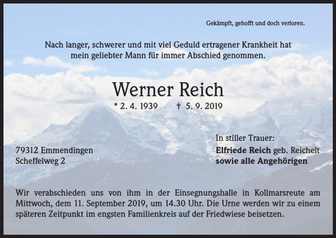 <p>Gekämpft, gehofft und doch verloren.</p><p>Nach langer, schwerer und mit viel Geduld ertragener Krankheit hat<br />mein geliebter Mann für immer Abschied genommen.</p><p>Werner Reich<br />* 2. 4. 1939 † 5. 9. 2019</p><p>79312 Emmendingen<br />Scheffelweg 2</p><p>In stiller Trauer:<br />Elfriede Reich geb. Reichelt<br />sowie alle Angehörigen</p><p>Wir verabschieden uns von ihm in der Einsegnungshalle in Kollmarsreute am<br />Mittwoch, dem 11. September 2019, um 14.30 Uhr. Die Urne werden wir zu einem<br />späteren Zeitpunkt im engsten Familienkreis auf der Friedwiese beisetzen.</p>