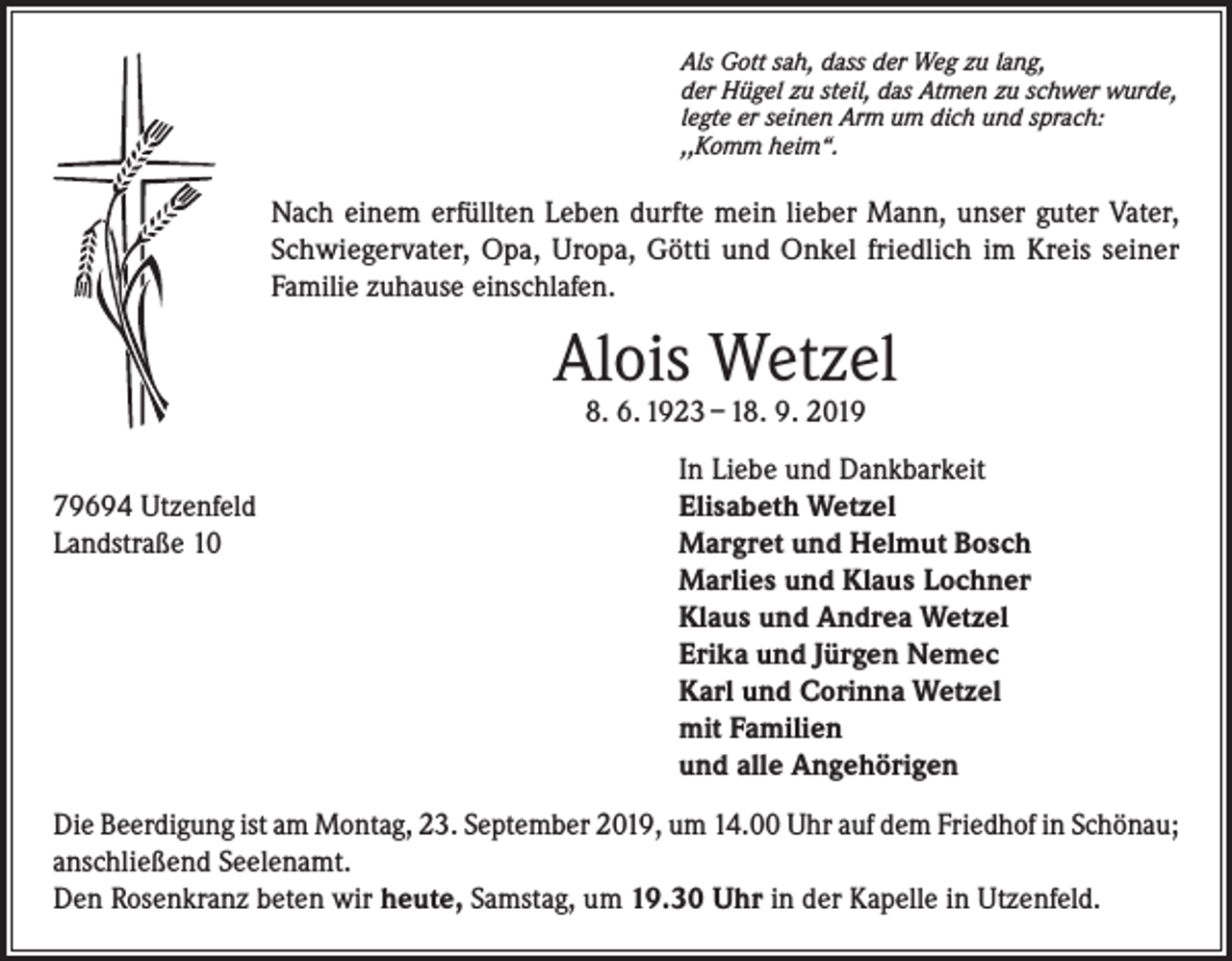 <p>Als Gott sah, dass der Weg zu lang,<br />der Hügel zu steil, das Atmen zu schwer wurde,<br />legte er seinen Arm um dich und sprach:<br />,,Komm heim“.</p><p>Nach einem erfüllten Leben durfte mein lieber Mann, unser guter Vater,<br />Schwiegervater, Opa, Uropa, Götti und Onkel friedlich im Kreis seiner<br />Familie zuhause einschlafen.</p><p>Alois Wetzel<br />8. 6. 1923 – 18. 9. 2019</p><p>In Liebe und Dankbarkeit<br />79694 Utzenfeld<br />Elisabeth Wetzel<br />Landstraße 10 Margret und Helmut Bosch<br />Marlies und Klaus Lochner<br />Klaus und Andrea Wetzel<br />Erika und Jürgen Nemec<br />Karl und Corinna Wetzel<br />mit Familien<br />und alle Angehörigen<br />Die Beerdigung ist am Montag, 23. September 2019, um 14.00 Uhr auf dem Friedhof in Schönau;<br />anschließend Seelenamt.<br />Den Rosenkranz beten wir heute, Samstag, um 19.30 Uhr in der Kapelle in Utzenfeld.</p>
