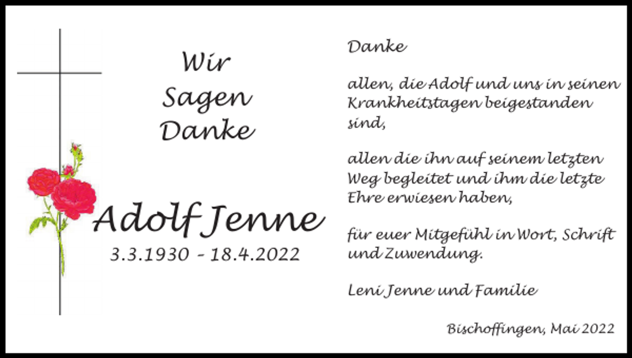 <p>Wir<br />Sagen<br />Danke</p><p>Adolf Jenne<br />3.3.1930 – 18.4.2022</p><p>Danke<br />allen, die Adolf und uns in seinen<br />Krankheitstagen beigestanden<br />sind,<br />allen die ihn auf seinem letzten<br />Weg begleitet und ihm die letzte<br />Ehre erwiesen haben,<br />für euer Mitgefühl in Wort, Schrift<br />und Zuwendung.<br />Leni Jenne und Familie<br />Bischoffingen, Mai 2022</p>