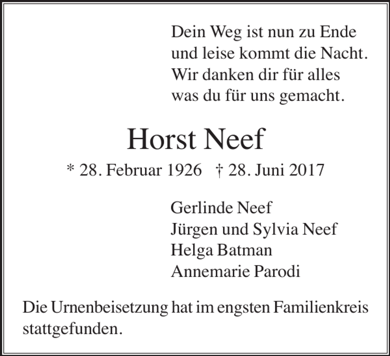 <p>Dein Weg ist nun zu Ende<br />und leise kommt die Nacht.<br />Wir danken dir für alles<br />was du für uns gemacht.</p><p>Horst Neef<br />* 28. Februar 1926 † 28. Juni 2017<br />Gerlinde Neef<br />Jürgen und Sylvia Neef<br />Helga Batman<br />Annemarie Parodi<br />Die Urnenbeisetzung hat im engsten Familienkreis<br />stattgefunden.</p>
