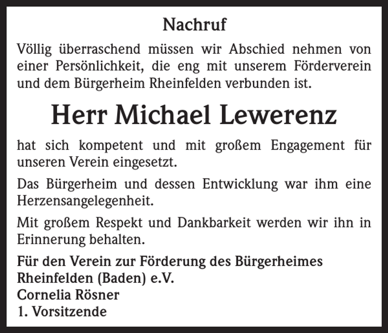 <p>Nachruf<br />Völlig überraschend müssen wir Abschied nehmen von<br />einer Persönlichkeit, die eng mit unserem Förderverein<br />und dem Bürgerheim Rheinfelden verbunden ist.</p><p>Herr Michael Lewerenz<br />hat sich kompetent und mit großem Engagement für<br />unseren Verein eingesetzt.<br />Das Bürgerheim und dessen Entwicklung war ihm eine<br />Herzensangelegenheit.<br />Mit großem Respekt und Dankbarkeit werden wir ihn in<br />Erinnerung behalten.<br />Für den Verein zur Förderung des Bürgerheimes<br />Rheinfelden (Baden) e.V.<br />Cornelia Rösner<br />1. Vorsitzende</p>