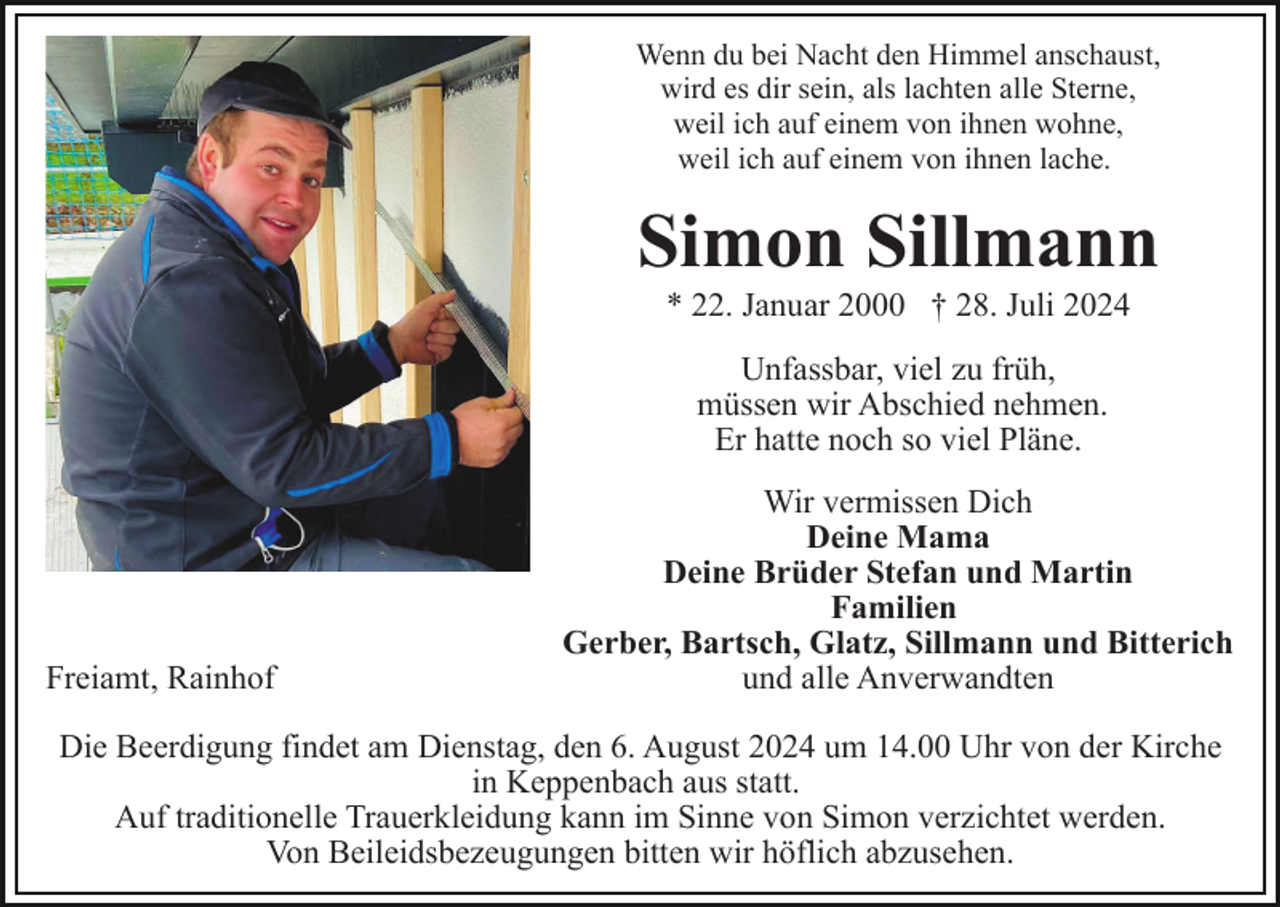 <p>Wenn du bei Nacht den Himmel anschaust,<br />wird es dir sein, als lachten alle Sterne,<br />weil ich auf einem von ihnen wohne,<br />weil ich auf einem von ihnen lache.</p><p>Simon Sillmann<br />* 22. Januar 2000 † 28. Juli 2024<br />Unfassbar, viel zu früh,<br />müssen wir Abschied nehmen.<br />Er hatte noch so viel Pläne.</p><p>Freiamt, Rainhof</p><p>Wir vermissen Dich<br />Deine Mama<br />Deine Brüder Stefan und Martin<br />Familien<br />Gerber, Bartsch, Glatz, Sillmann und Bitterich<br />und alle Anverwandten</p><p>Die Beerdigung findet am Dienstag, den 6. August 2024 um 14.00 Uhr von der Kirche<br />in Keppenbach aus statt.<br />Auf traditionelle Trauerkleidung kann im Sinne von Simon verzichtet werden.<br />Von Beileidsbezeugungen bitten wir höflich abzusehen.</p>