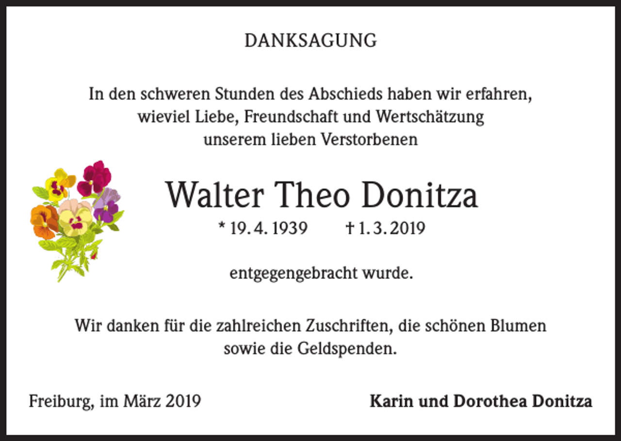 <p>DANKSAGUNG<br />In den schweren Stunden des Abschieds haben wir erfahren,<br />wieviel Liebe, Freundschaft und Wertschätzung<br />unserem lieben Verstorbenen</p><p>Walter Theo Donitza<br />* 19. 4. 1939 † 1. 3. 2019<br />entgegengebracht wurde.<br />Wir danken für die zahlreichen Zuschriften, die schönen Blumen<br />sowie die Geldspenden.<br />Freiburg, im März 2019</p><p>Karin und Dorothea Donitza</p>