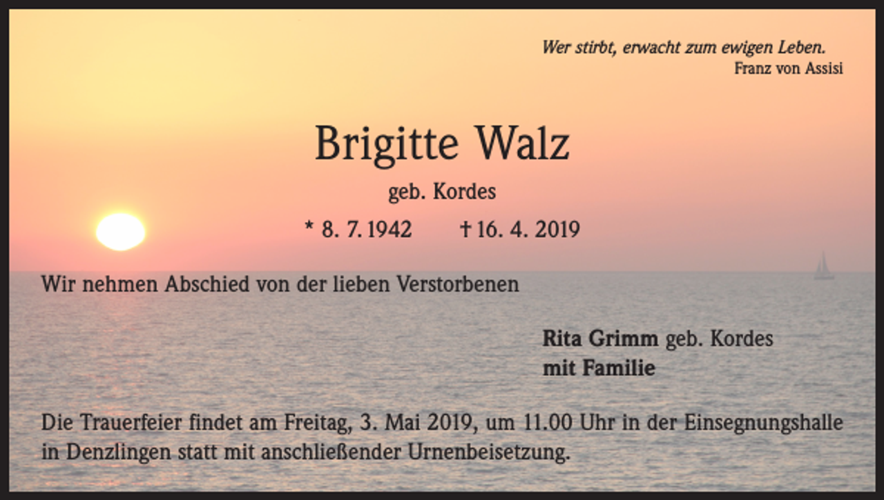 <p>Wer stirbt, erwacht zum ewigen Leben.</p><p>Franz von Assisi</p><p>Brigitte Walz<br />geb. Kordes<br />* 8. 7. 1942 † 16. 4. 2019<br />Wir nehmen Abschied von der lieben Verstorbenen<br />Rita Grimm geb. Kordes<br />mit Familie<br />Die Trauerfeier findet am Freitag, 3. Mai 2019, um 11.00 Uhr in der Einsegnungshalle<br />in Denzlingen statt mit anschließender Urnenbeisetzung.</p>