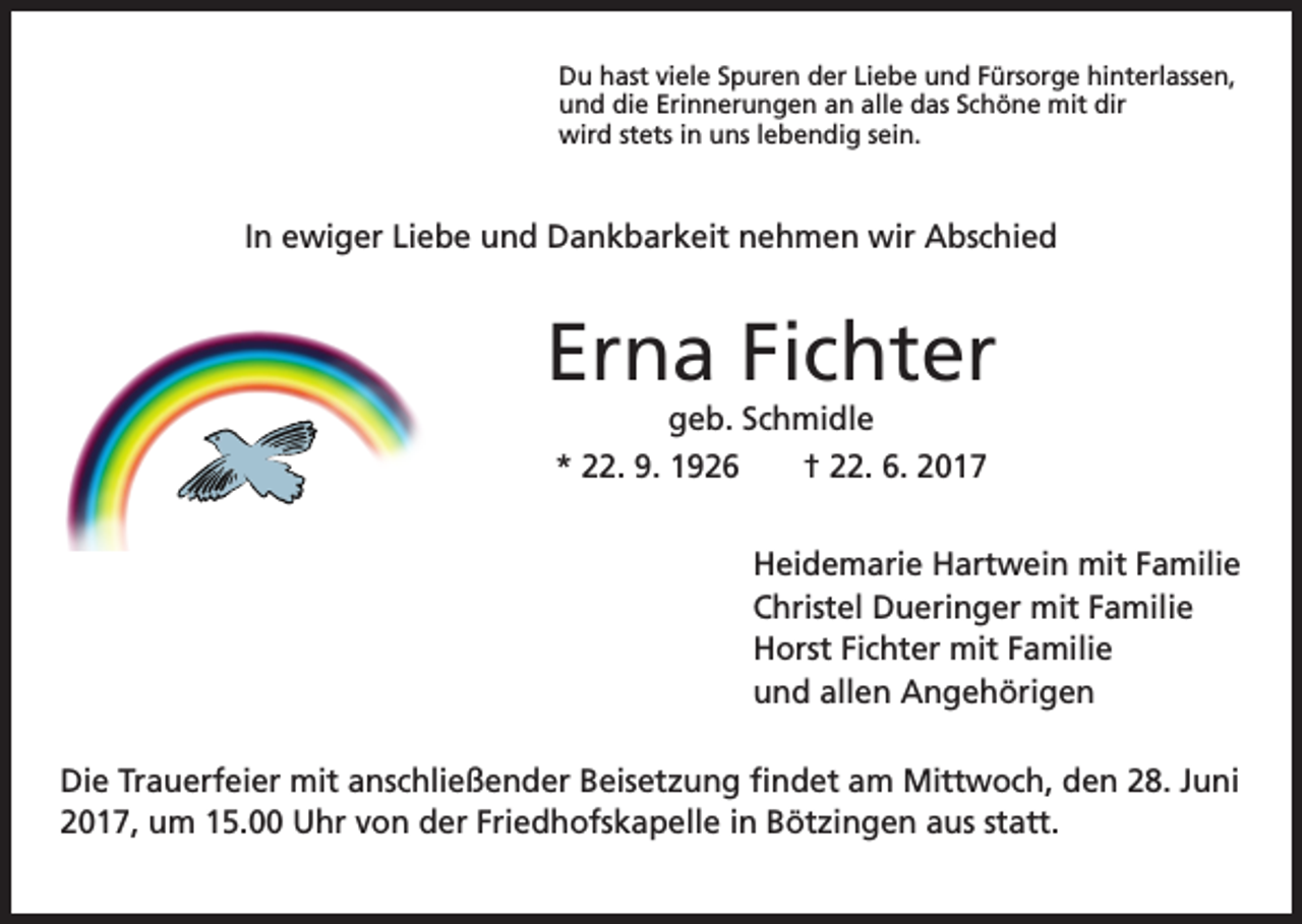 <p>Du hast viele Spuren der Liebe und Fürsorge hinterlassen,<br />und die Erinnerungen an alle das Schöne mit dir<br />wird stets in uns lebendig sein.</p><p>In ewiger Liebe und Dankbarkeit nehmen wir Abschied</p><p>Erna Fichter<br />geb. Schmidle<br />* 22. 9. 1926 † 22. 6. 2017</p><p>Heidemarie Hartwein mit Familie<br />Christel Dueringer mit Familie<br />Horst Fichter mit Familie<br />und allen Angehörigen<br />Die Trauerfeier mit anschließender Beisetzung findet am Mittwoch, den 28. Juni<br />2017, um 15.00 Uhr von der Friedhofskapelle in Bötzingen aus statt.</p>