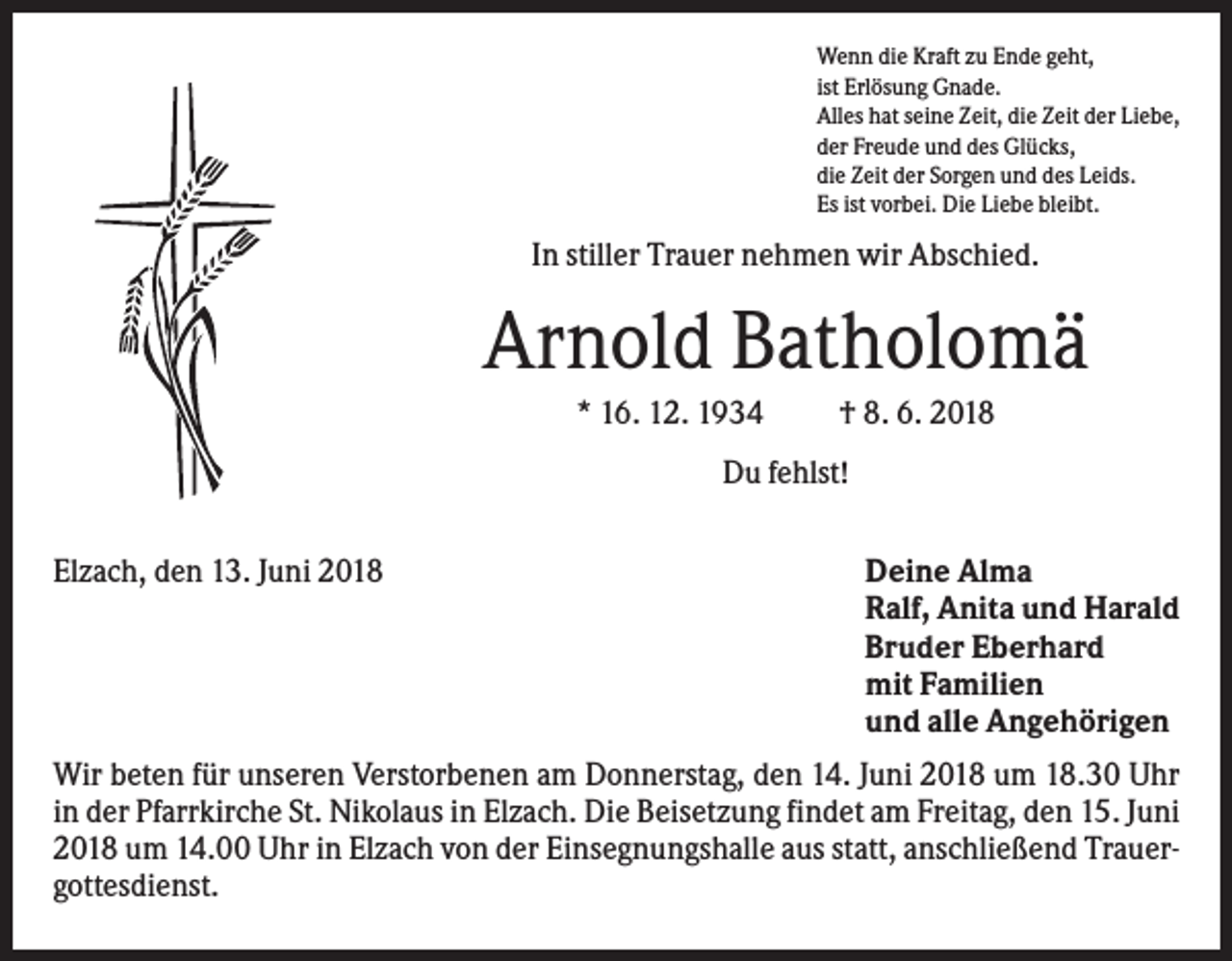 <p>Wenn die Kraft zu Ende geht,<br />ist Erlösung Gnade.<br />Alles hat seine Zeit, die Zeit der Liebe,<br />der Freude und des Glücks,<br />die Zeit der Sorgen und des Leids.<br />Es ist vorbei. Die Liebe bleibt.</p><p>In stiller Trauer nehmen wir Abschied.</p><p>Arnold Batholomä<br />* 16. 12. 1934</p><p>† 8. 6. 2018</p><p>Du fehlst!<br />Elzach, den 13. Juni 2018</p><p>Deine Alma<br />Ralf, Anita und Harald<br />Bruder Eberhard<br />mit Familien<br />und alle Angehörigen</p><p>Wir beten für unseren Verstorbenen am Donnerstag, den 14. Juni 2018 um 18.30 Uhr<br />in der Pfarrkirche St. Nikolaus in Elzach. Die Beisetzung findet am Freitag, den 15. Juni<br />2018 um 14.00 Uhr in Elzach von der Einsegnungshalle aus statt, anschließend Trauergottesdienst.</p>
