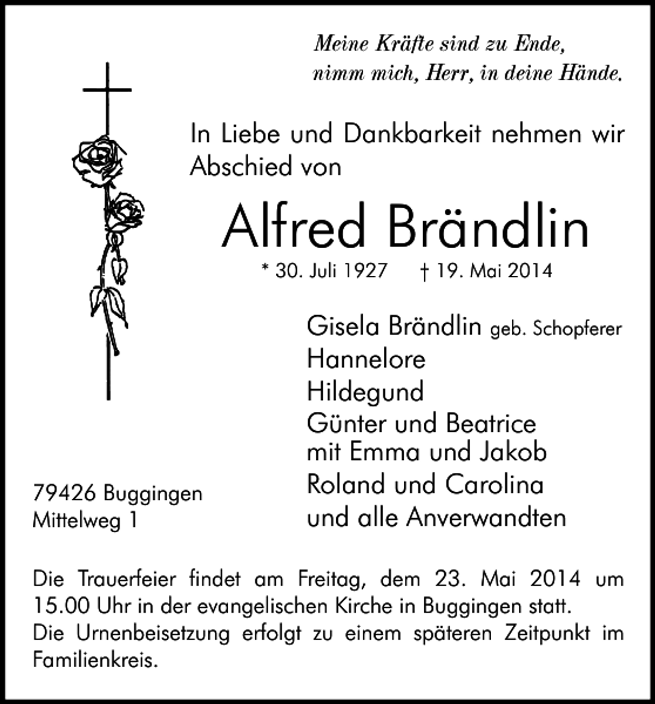 <p>Meine Kräfte sind zu Ende,<br />nimm mich, Herr, in deine Hände.</p><p>In Liebe und Dankbarkeit nehmen wir<br />Abschied von</p><p>Alfred Brändlin<br />* 30. Juli 1929426 Buggingen<br />Mittelweg 1</p><p>† 19. Mai 2014</p><p>Gisela Brändlin geb. Schopferer<br />Hannelore<br />Hildegund<br />Günter und Beatrice<br />mit Emma und Jakob<br />Roland und Carolina<br />und alle Anverwandten</p><p>Die Trauerfeier findet am Freitag, dem 23. Mai 2014 um<br />15.00 Uhr in der evangelischen Kirche in Buggingen statt.<br />Die Urnenbeisetzung erfolgt zu einem späteren Zeitpunkt im<br />Familienkreis.</p>