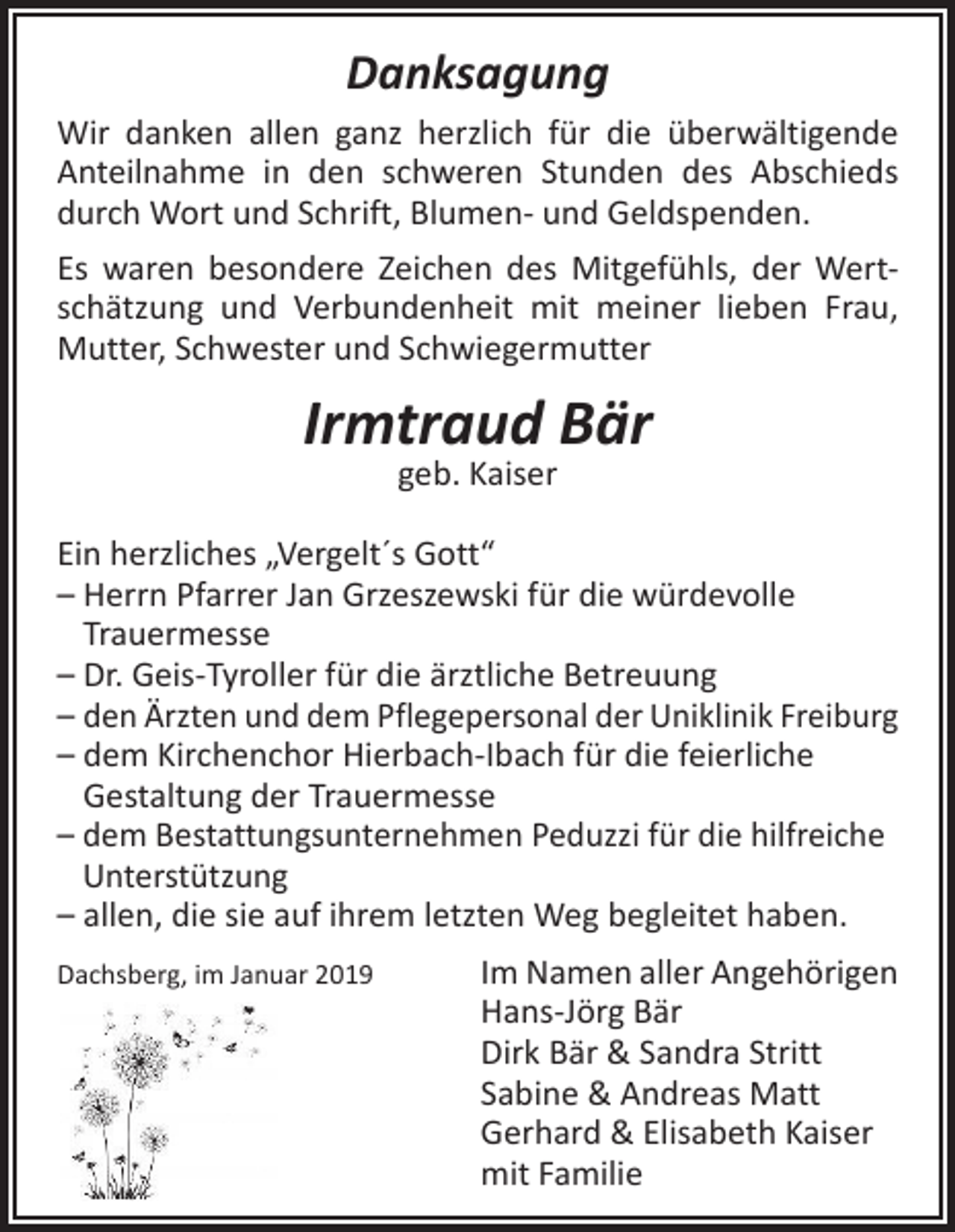 <p>Danksagung<br />Wir danken allen ganz herzlich für die überwältigende<br />­Anteilnahme in den schweren Stunden des Abschieds<br />durch Wort und Schrift, Blumen- und Geldspenden.<br />Es waren besondere Zeichen des Mitgefühls, der Wertschätzung und Verbundenheit mit meiner lieben Frau,<br />Mutter, Schwester und Schwiegermutter</p><p>Irmtraud Bär<br />geb. Kaiser</p><p>Ein herzliches „Vergelt´s Gott“<br />– Herrn Pfarrer Jan Grzeszewski für die würdevolle<br />Trauermesse<br />– Dr. Geis-Tyroller für die ärztliche Betreuung<br />– den Ärzten und dem Pflegepersonal der Uniklinik Freiburg<br />–d<br />em Kirchenchor Hierbach-Ibach für die feierliche<br />­Gestaltung der Trauermesse<br />– dem Bestattungsunternehmen Peduzzi für die hilfreiche<br />Unterstützung<br />– a llen, die sie auf ihrem letzten Weg begleitet haben.<br />Dachsberg, im Januar 2019</p><p>Im Namen aller Angehörigen<br />Hans-Jörg Bär<br />Dirk Bär &amp; Sandra Stritt<br />Sabine &amp; Andreas Matt<br />Gerhard &amp; Elisabeth Kaiser<br />mit Familie</p>