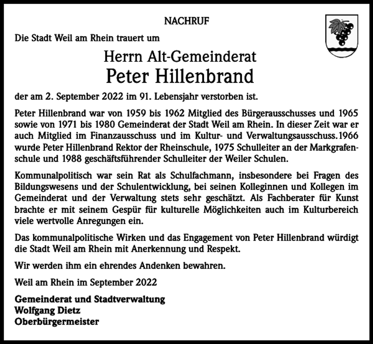 <p>NACHRUF<br />Die Stadt Weil am Rhein trauert um</p><p>Herrn Alt-Gemeinderat</p><p>Peter Hillenbrand</p><p>der am 2. September 2022 im 91. Lebensjahr verstorben ist.<br />Peter Hillenbrand war von 1959 bis 1962 Mitglied des Bürgerausschusses und 1965<br />sowie von 1971 bis 1980 Gemeinderat der Stadt Weil am Rhein. In dieser Zeit war er<br />auch Mitglied im Finanzausschuss und im Kultur- und Verwaltungsausschuss.1966<br />wurde Peter Hillenbrand Rektor der Rheinschule, 1975 Schulleiter an der Markgrafenschule und 1988 geschäftsführender Schulleiter der Weiler Schulen.<br />Kommunalpolitisch war sein Rat als Schulfachmann, insbesondere bei Fragen des<br />­Bildungswesens und der Schulentwicklung, bei seinen Kolleginnen und Kollegen im<br />Gemeinderat und der Verwaltung stets sehr geschätzt. Als Fachberater für Kunst<br />brachte er mit seinem Gespür für kulturelle Möglichkeiten auch im Kulturbereich<br />viele wertvolle Anregungen ein.<br />Das kommunalpolitische Wirken und das Engagement von Peter Hillenbrand würdigt<br />die Stadt Weil am Rhein mit Anerkennung und Respekt.<br />Wir werden ihm ein ehrendes Andenken bewahren.<br />Weil am Rhein im September 2022<br />Gemeinderat und Stadtverwaltung<br />Wolfgang Dietz<br />Oberbürgermeister</p>