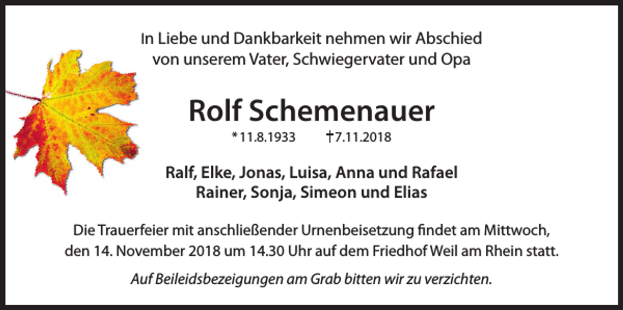 <p>In Liebe und Dankbarkeit nehmen wir Abschied</p><p>von unserem Vater, Schwiegervater und Opa</p><p>Rolf Schemenauer<br />* 11.8.1933</p><p>7.11.2018</p><p>Ralf, Elke, Jonas, Luisa, Anna und Rafael<br />Rainer, Sonja, Simeon und Elias<br />Die Trauerfeier mit anschließender Urnenbeisetzung findet am Mittwoch,<br />den 14. November 2018 um 14.30 Uhr auf dem Friedhof Weil am Rhein statt.<br />Auf Beileidsbezeigungen am Grab bitten wir zu verzichten.</p>