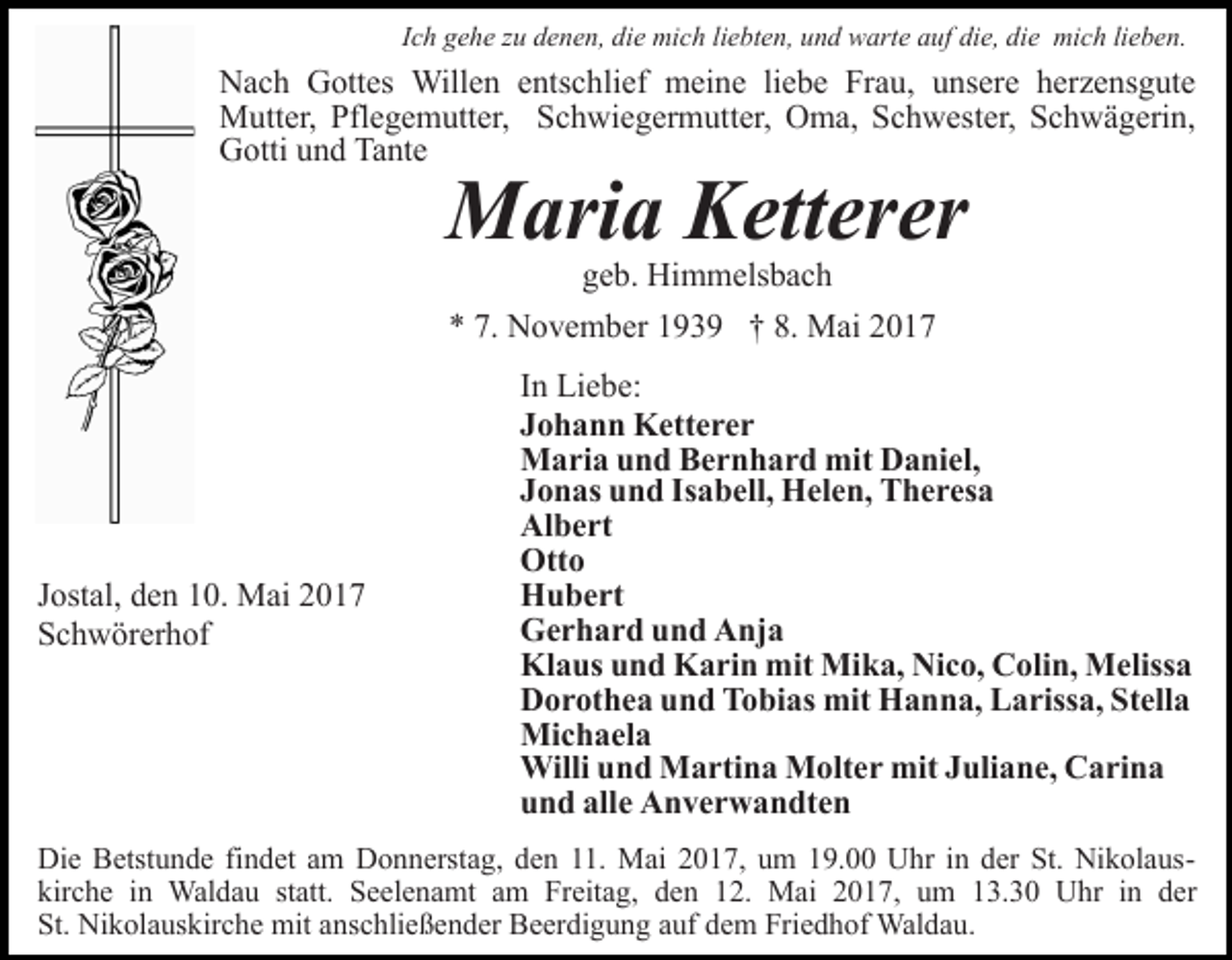 <p>Ich gehe zu denen, die mich liebten, und warte auf die, die mich lieben.</p><p>Nach Gottes Willen entschlief meine liebe Frau, unsere herzensgute<br />Mutter, Pflegemutter, Schwiegermutter, Oma, Schwester, Schwägerin,<br />Gotti und Tante</p><p>Maria Ketterer<br />geb. Himmelsbach<br />* 7. November 1939 † 8. Mai 2017</p><p>Jostal, den 10. Mai 2017<br />Schwörerhof</p><p>In Liebe:<br />Johann Ketterer<br />Maria und Bernhard mit Daniel,<br />Jonas und Isabell, Helen, Theresa<br />Albert<br />Otto<br />Hubert<br />Gerhard und Anja<br />Klaus und Karin mit Mika, Nico, Colin, Melissa<br />Dorothea und Tobias mit Hanna, Larissa, Stella<br />Michaela<br />Willi und Martina Molter mit Juliane, Carina<br />und alle Anverwandten</p><p>Die Betstunde findet am Donnerstag, den 11. Mai 2017, um 19.00 Uhr in der St. Nikolauskirche in Waldau statt. Seelenamt am Freitag, den 12. Mai 2017, um 13.30 Uhr in der<br />St. Nikolauskirche mit anschließender Beerdigung auf dem Friedhof Waldau.</p>