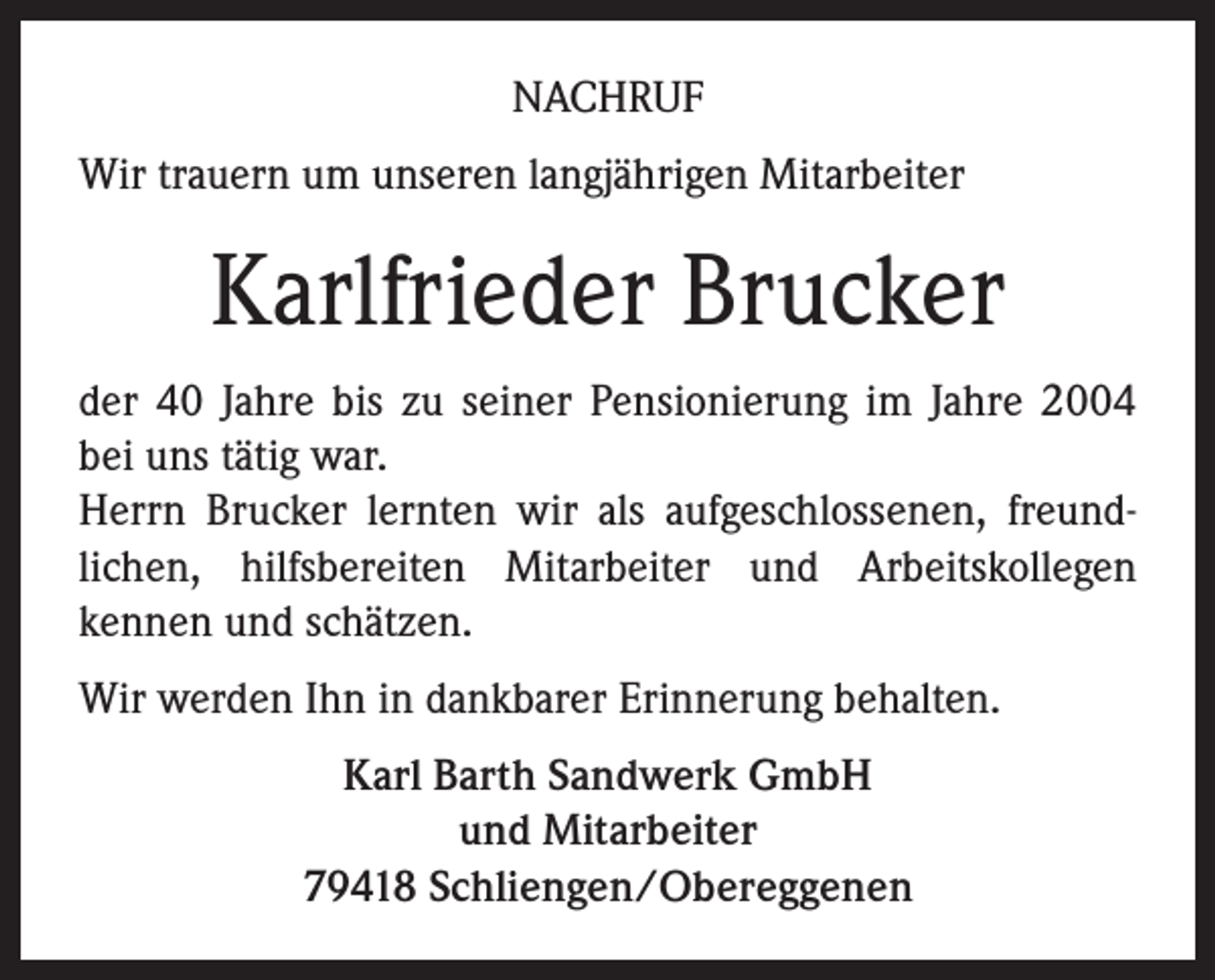 <p>NACHRUF<br />Wir trauern um unseren langjährigen Mitarbeiter</p><p>Karlfrieder Brucker<br />der 40 Jahre bis zu seiner Pensionierung im Jahre 2004<br />bei uns tätig war.<br />Herrn Brucker lernten wir als aufgeschlossenen, freundlichen, hilfsbereiten Mitarbeiter und Arbeitskollegen<br />kennen und schätzen.<br />Wir werden Ihn in dankbarer Erinnerung behalten.<br />Karl Barth Sandwerk GmbH<br />und Mitarbeiter<br />79418 Schliengen/Obereggenen</p>