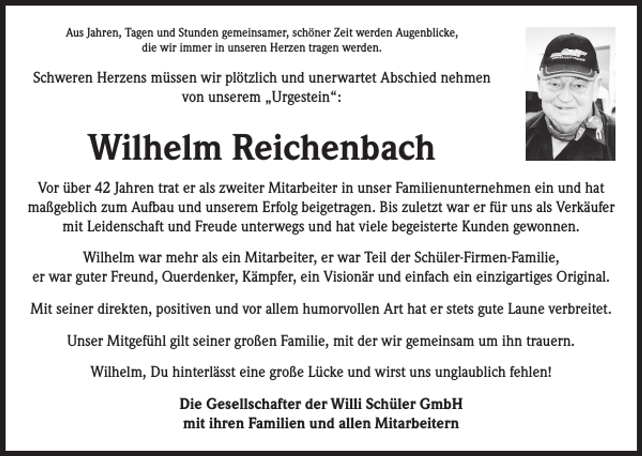 <p>Aus Jahren, Tagen und Stunden gemeinsamer, schöner Zeit werden Augenblicke,<br />die wir immer in unseren Herzen tragen werden.</p><p>Schweren Herzens müssen wir plötzlich und unerwartet Abschied nehmen<br />von unserem „Urgestein“:</p><p>Wilhelm Reichenbach<br />Vor über 42 Jahren trat er als zweiter Mitarbeiter in unser Familienunternehmen ein und hat<br />maßgeblich zum Aufbau und unserem Erfolg beigetragen. Bis zuletzt war er für uns als Verkäufer<br />mit Leidenschaft und Freude unterwegs und hat viele begeisterte Kunden gewonnen.<br />Wilhelm war mehr als ein Mitarbeiter, er war Teil der Schüler-Firmen-Familie,<br />er war guter Freund, Querdenker, Kämpfer, ein Visionär und einfach ein einzigartiges Original.<br />Mit seiner direkten, positiven und vor allem humorvollen Art hat er stets gute Laune verbreitet.<br />Unser Mitgefühl gilt seiner großen Familie, mit der wir gemeinsam um ihn trauern.<br />Wilhelm, Du hinterlässt eine große Lücke und wirst uns unglaublich fehlen!<br />Die Gesellschafter der Willi Schüler GmbH<br />mit ihren Familien und allen Mitarbeitern</p>