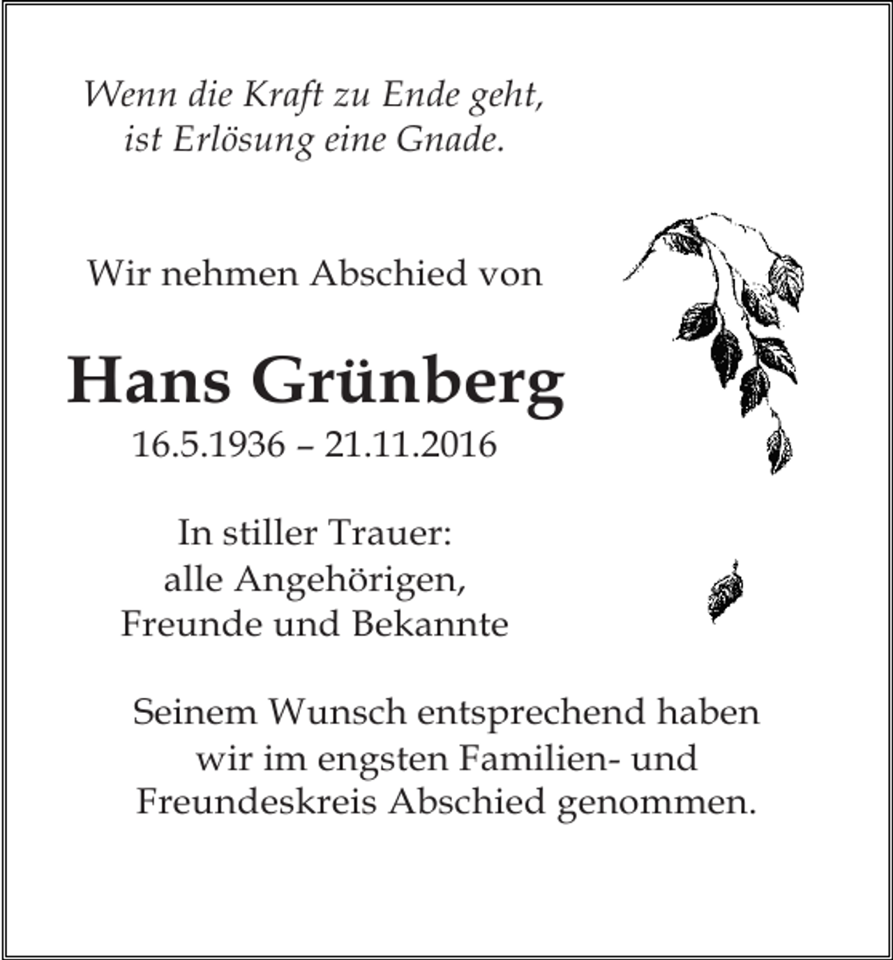 <p>trauer44</p><p>t</p><p>Wenn die Kraft zu Ende geht,<br />ist Erlösung eine Gnade.</p><p>Wir nehmen Abschied von</p><p>Hans Grünberg<br />16.5.1936 – 21.11.2016<br />In stiller Trauer:<br />alle Angehörigen,<br />Freunde und Bekannte<br />trauer47Wunsch entsprechend haben<br />Seinem<br />wir im engsten Familien- und<br />Freundeskreis Abschied genommen.</p><p>t</p><p>Stand</p>
