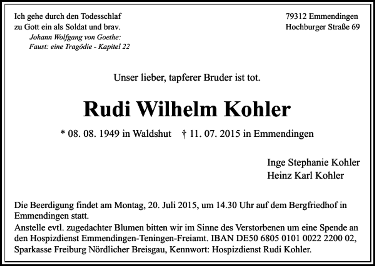 <p>Ich gehe durch den Todesschlaf<br />zu Gott ein als Soldat und brav.</p><p>Johann Wolfgang von Goethe:<br />Faust: eine Tragödie - Kapitel 22</p><p>79312 Emmendingen<br />Hochburger Straße 69</p><p>Unser lieber, tapferer Bruder ist tot.</p><p>Rudi Wilhelm Kohler<br />* 08. 08. 1949 in Waldshut † 11. 07. 2015 in Emmendingen<br />Inge Stephanie Kohler<br />Heinz Karl Kohler<br />Die Beerdigung findet am Montag, 20. Juli 2015, um 14.30 Uhr auf dem Bergfriedhof in<br />Emmendingen statt.<br />Anstelle evtl. zugedachter Blumen bitten wir im Sinne des Verstorbenen um eine Spende an<br />den Hospizdienst Emmendingen-Teningen-Freiamt. IBAN DE50 6805 0101 0002,<br />Sparkasse Freiburg Nördlicher Breisgau, Kennwort: Hospizdienst Rudi Kohler.</p>