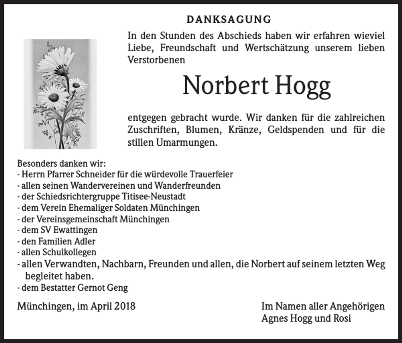 <p>DANKS AGUNG<br />In den Stunden des Abschieds haben wir erfahren wieviel<br />Liebe, Freundschaft und Wertschätzung unserem lieben<br />Verstorbenen</p><p>Norbert Hogg<br />entgegen gebracht wurde. Wir danken für die zahlreichen<br />Zuschriften, Blumen, Kränze, Geldspenden und für die<br />stillen Umarmungen.<br />Besonders danken wir:<br />- Herrn Pfarrer Schneider für die würdevolle Trauerfeier<br />- allen seinen Wandervereinen und Wanderfreunden<br />- der Schiedsrichtergruppe Titisee-Neustadt<br />- dem Verein Ehemaliger Soldaten Münchingen<br />- der Vereinsgemeinschaft Münchingen<br />- dem SV Ewattingen<br />- den Familien Adler<br />- allen Schulkollegen</p><p>- allen Verwandten, Nachbarn, Freunden und allen, die Norbert auf seinem letzten Weg<br />begleitet haben.<br />- dem Bestatter Gernot Geng</p><p>Münchingen, im April 2018</p><p>Im Namen aller Angehörigen<br />Agnes Hogg und Rosi</p>