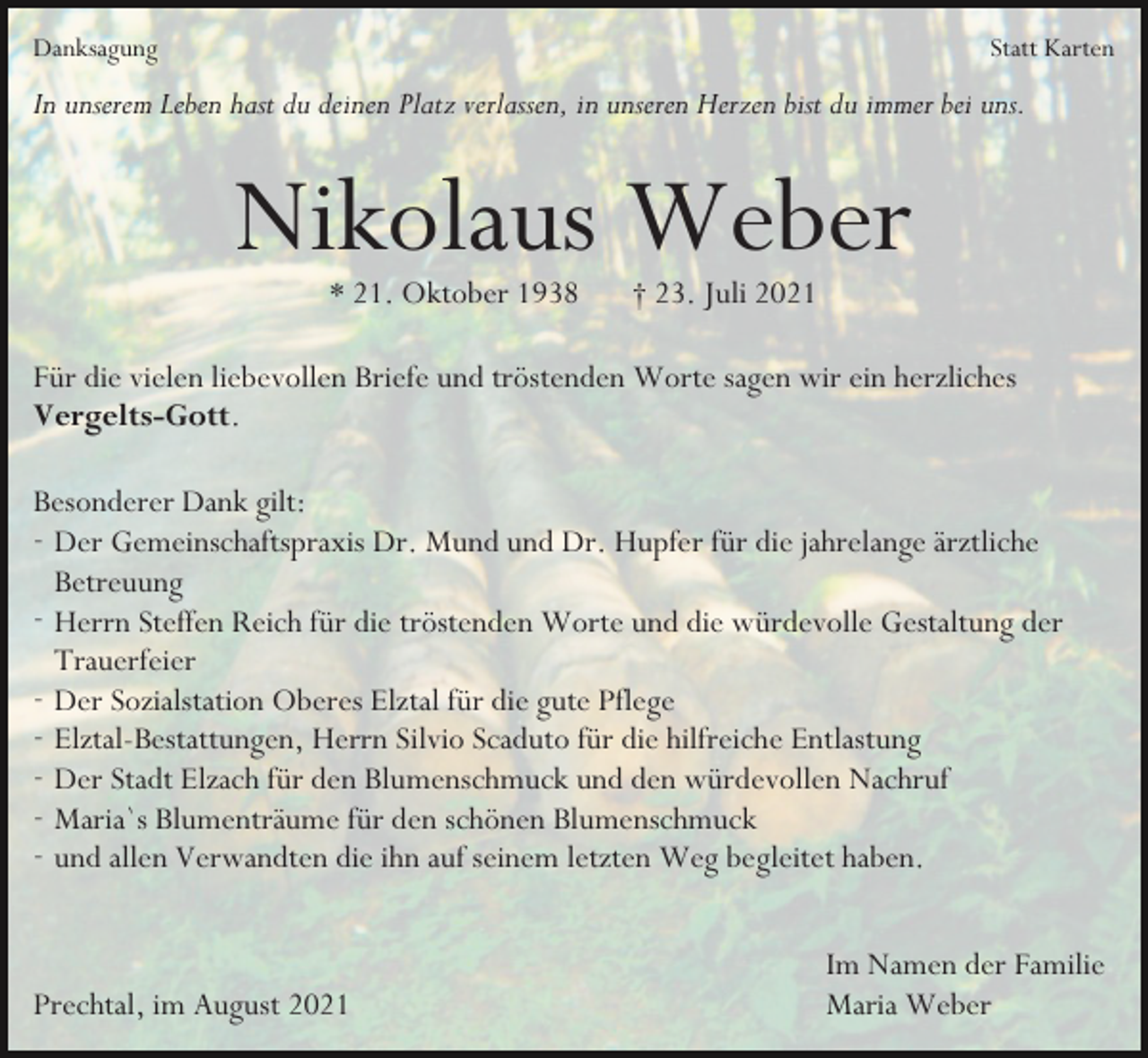 <p>Danksagung</p><p>Statt Karten</p><p>In unserem Leben hast du deinen Platz verlassen, in unseren Herzen bist du immer bei uns.</p><p>Nikolaus Weber<br />* 21. Oktober 1938</p><p>† 23. Juli 2021</p><p>Für die vielen liebevollen Briefe und tröstenden Worte sagen wir ein herzliches<br />Vergelts-Gott.<br />Besonderer Dank gilt:<br />- Der Gemeinschaftspraxis Dr. Mund und Dr. Hupfer für die jahrelange ärztliche<br />Betreuung<br />- Herrn Steffen Reich für die tröstenden Worte und die würdevolle Gestaltung der<br />Trauerfeier<br />- Der Sozialstation Oberes Elztal für die gute Pflege<br />- Elztal-Bestattungen, Herrn Silvio Scaduto für die hilfreiche Entlastung<br />- Der Stadt Elzach für den Blumenschmuck und den würdevollen Nachruf<br />- Maria`s Blumenträume für den schönen Blumenschmuck<br />- und allen Verwandten die ihn auf seinem letzten Weg begleitet haben.</p><p>Prechtal, im August 2021</p><p>Im Namen der Familie<br />Maria Weber</p>