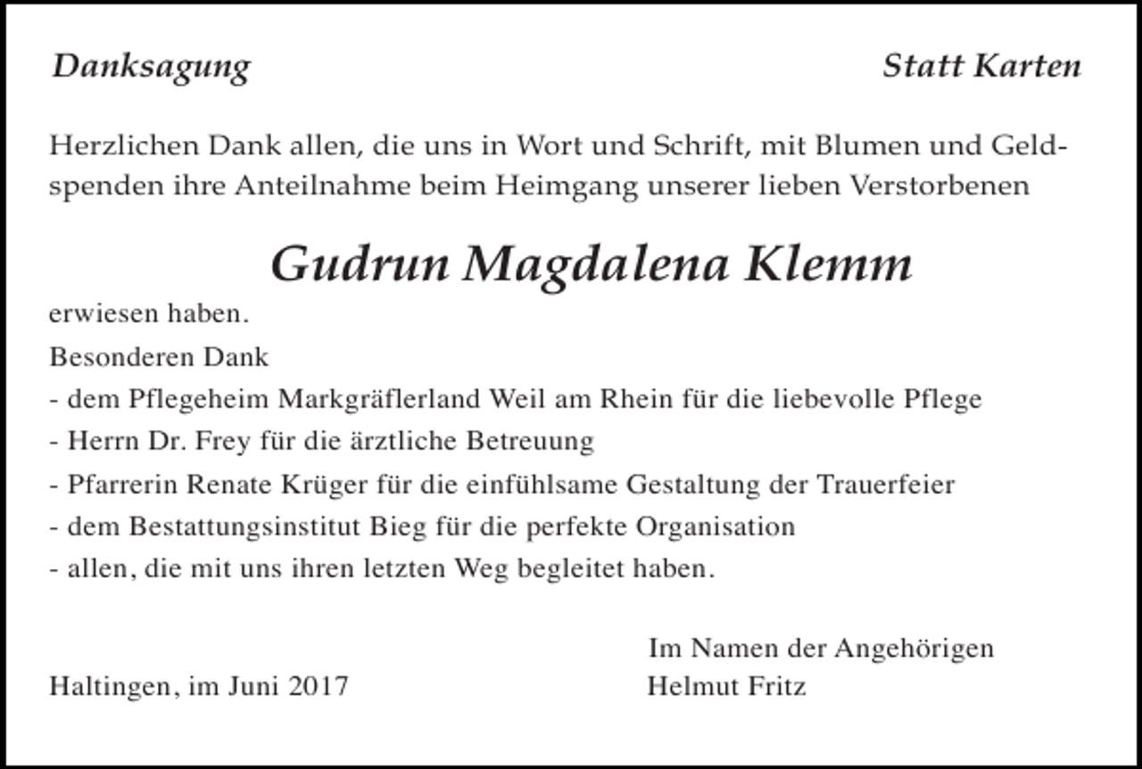 <p>Danksagung</p><p>Statt Karten</p><p>Herzlichen Dank allen, die uns in Wort und Schrift, mit Blumen und Geldspenden ihre Anteilnahme beim Heimgang unserer lieben Verstorbenen</p><p>Gudrun Magdalena Klemm</p><p>erwiesen haben.<br />Besonderen Dank<br />-</p><p>dem Pflegeheim Markgräflerland Weil am Rhein für die liebevolle Pflege<br />Herrn Dr. Frey für die ärztliche Betreuung<br />Pfarrerin Renate Krüger für die einfühlsame Gestaltung der Trauerfeier<br />dem Bestattungsinstitut Bieg für die perfekte Organisation<br />allen, die mit uns ihren letzten Weg begleitet haben.</p><p>Haltingen, im Juni 2017</p><p>Im Namen der Angehörigen<br />Helmut Fritz</p>