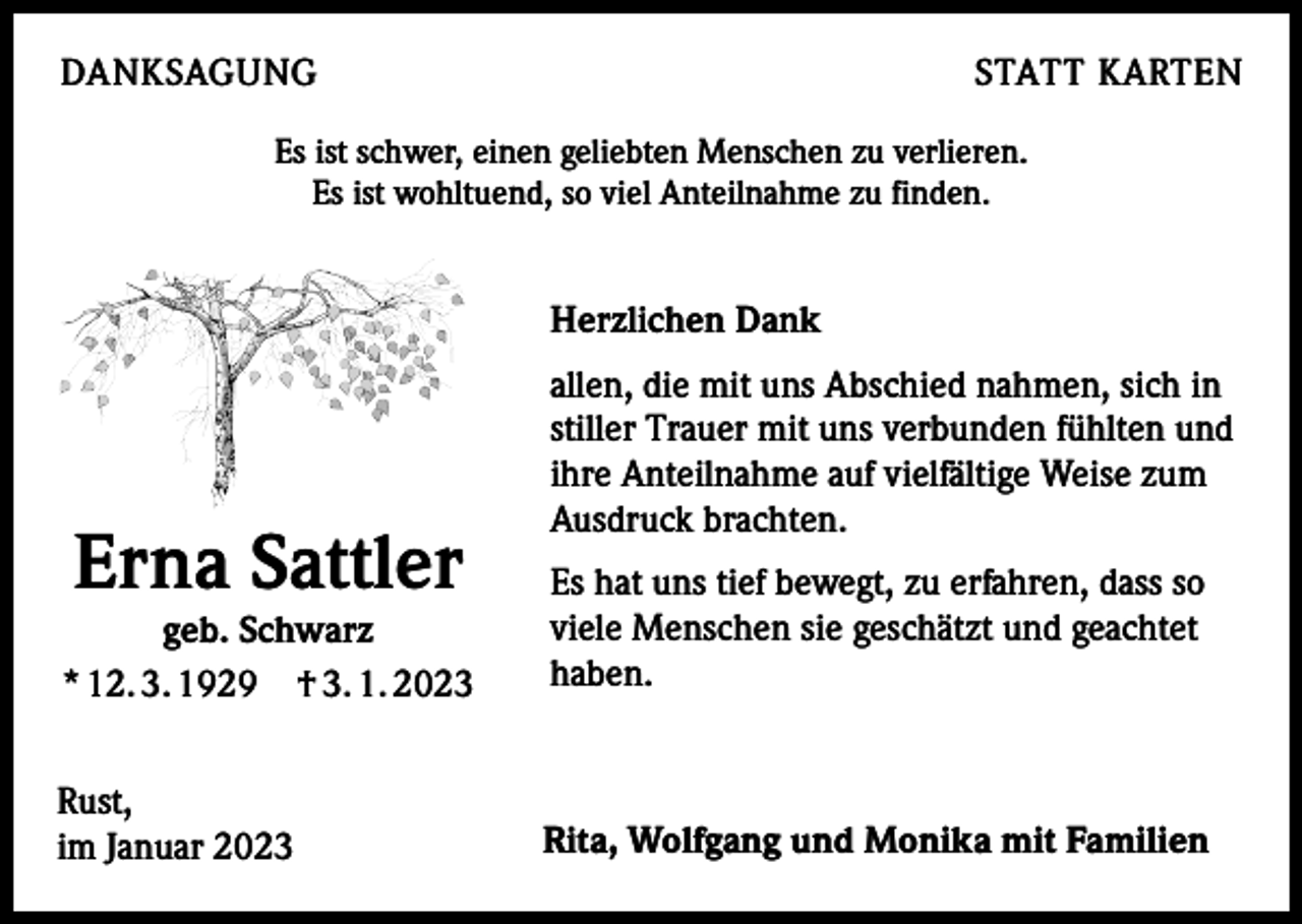 <p>DANKSAGUNG</p><p>STATT KARTEN</p><p>Es ist schwer, einen geliebten Menschen zu verlieren.<br />Es ist wohltuend, so viel Anteilnahme zu finden.</p><p>Herzlichen Dank</p><p>Erna Sattler</p><p>allen, die mit uns Abschied nahmen, sich in<br />stiller Trauer mit uns verbunden fühlten und<br />ihre Anteilnahme auf vielfältige Weise zum<br />Ausdruck brachten.</p><p>geb. Schwarz<br />* 12. 3. 1929 † 3. 1. 2023</p><p>Es hat uns tief bewegt, zu erfahren, dass so<br />viele Menschen sie geschätzt und geachtet<br />haben.</p><p>Rust,<br />im Januar 2023</p><p>Rita, Wolfgang und Monika mit Familien</p>