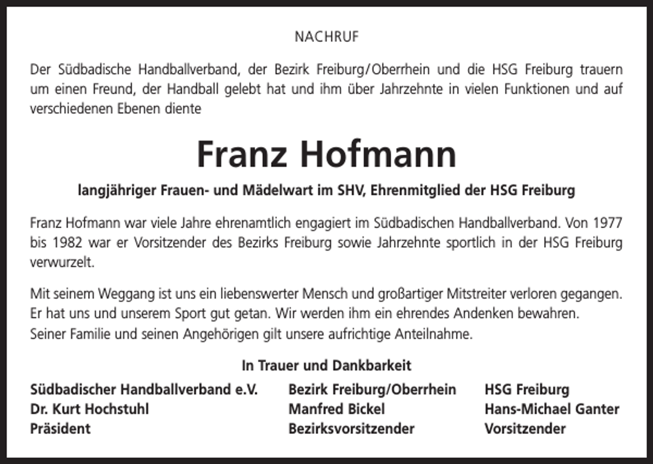 <p>NACHRUF<br />Der Südbadische Handballverband, der Bezirk Freiburg / Oberrhein und die HSG Freiburg trauern<br />um einen Freund, der Handball gelebt hat und ihm über Jahrzehnte in vielen Funktionen und auf<br />verschiedenen Ebenen diente</p><p>Franz Hofmann<br />langjähriger Frauen- und Mädelwart im SHV, Ehrenmitglied der HSG Freiburg<br />Franz Hofmann war viele Jahre ehrenamtlich engagiert im Südbadischen Handballverband. Von 1977<br />bis 1982 war er Vorsitzender des Bezirks Freiburg sowie Jahrzehnte sportlich in der HSG Freiburg<br />­verwurzelt.<br />Mit seinem Weggang ist uns ein liebenswerter Mensch und großartiger Mitstreiter verloren gegangen.<br />Er hat uns und unserem Sport gut getan. Wir werden ihm ein ehrendes Andenken bewahren.<br />Seiner Familie und seinen Angehörigen gilt unsere aufrichtige Anteilnahme.<br />In Trauer und Dankbarkeit<br />Südbadischer Handballverband e.V.<br />Dr. Kurt Hochstuhl<br />Präsident</p><p>Bezirk Freiburg/Oberrhein<br />HSG Freiburg<br />Manfred Bickel<br />Hans-Michael Ganter<br />Bezirksvorsitzender Vorsitzender</p>