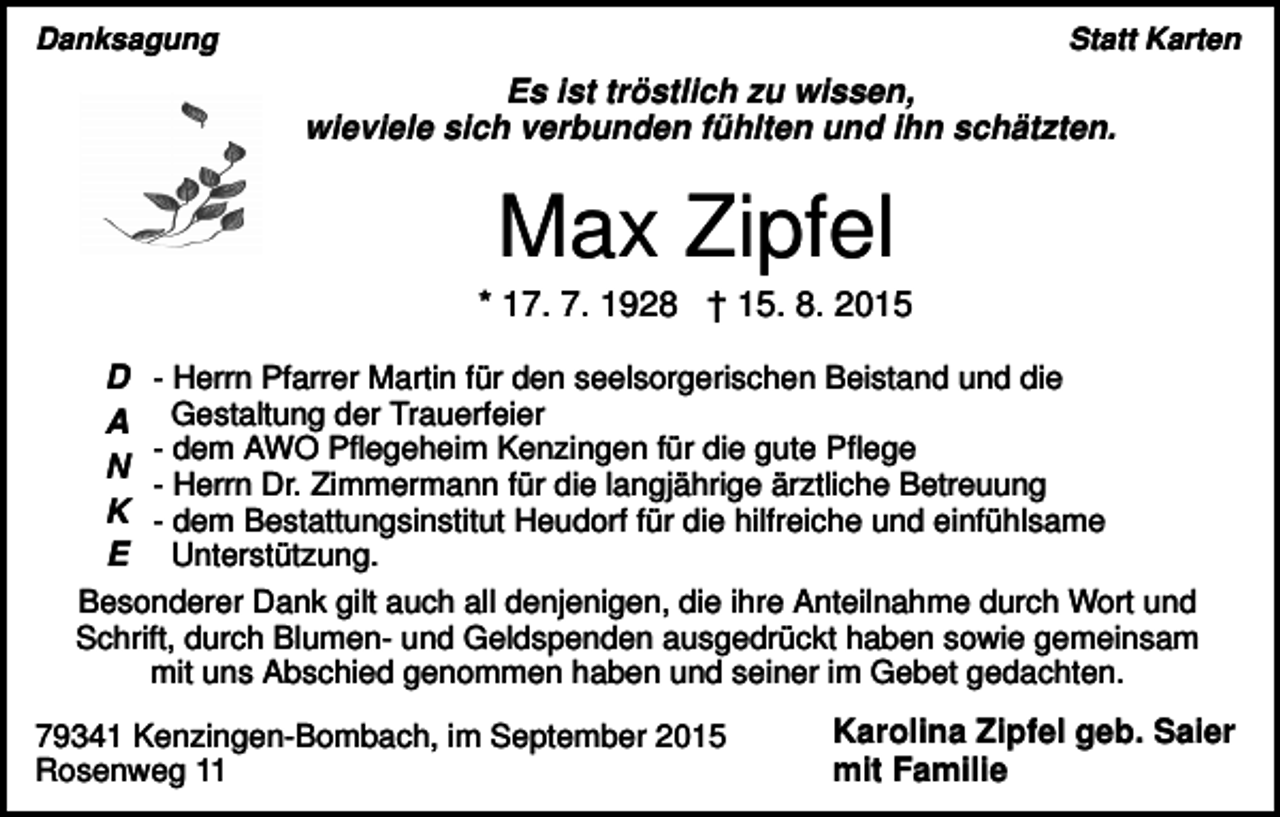<p>Danksagung</p><p>Statt Karten</p><p>Es ist tröstlich zu wissen,<br />wieviele sich verbunden fühlten und ihn schätzten.</p><p>Max Zipfel<br />* 17. 7. 1928 † 15. 8. 2015<br />D - Herrn Pfarrer Martin für den seelsorgerischen Beistand und die<br />A Gestaltung der Trauerfeier<br />- dem AWO Pflegeheim Kenzingen für die gute Pflege<br />N<br />- Herrn Dr. Zimmermann für die langjährige ärztliche Betreuung<br />K - dem Bestattungsinstitut Heudorf für die hilfreiche und einfühlsame<br />E Unterstützung.<br />Besonderer Dank gilt auch all denjenigen, die ihre Anteilnahme durch Wort und<br />Schrift, durch Blumen- und Geldspenden ausgedrückt haben sowie gemeinsam<br />mit uns Abschied genommen haben und seiner im Gebet gedachten.<br />79341 Kenzingen-Bombach, im September 2015<br />Rosenweg 11</p><p>Karolina Zipfel geb. Saier<br />mit Familie</p>