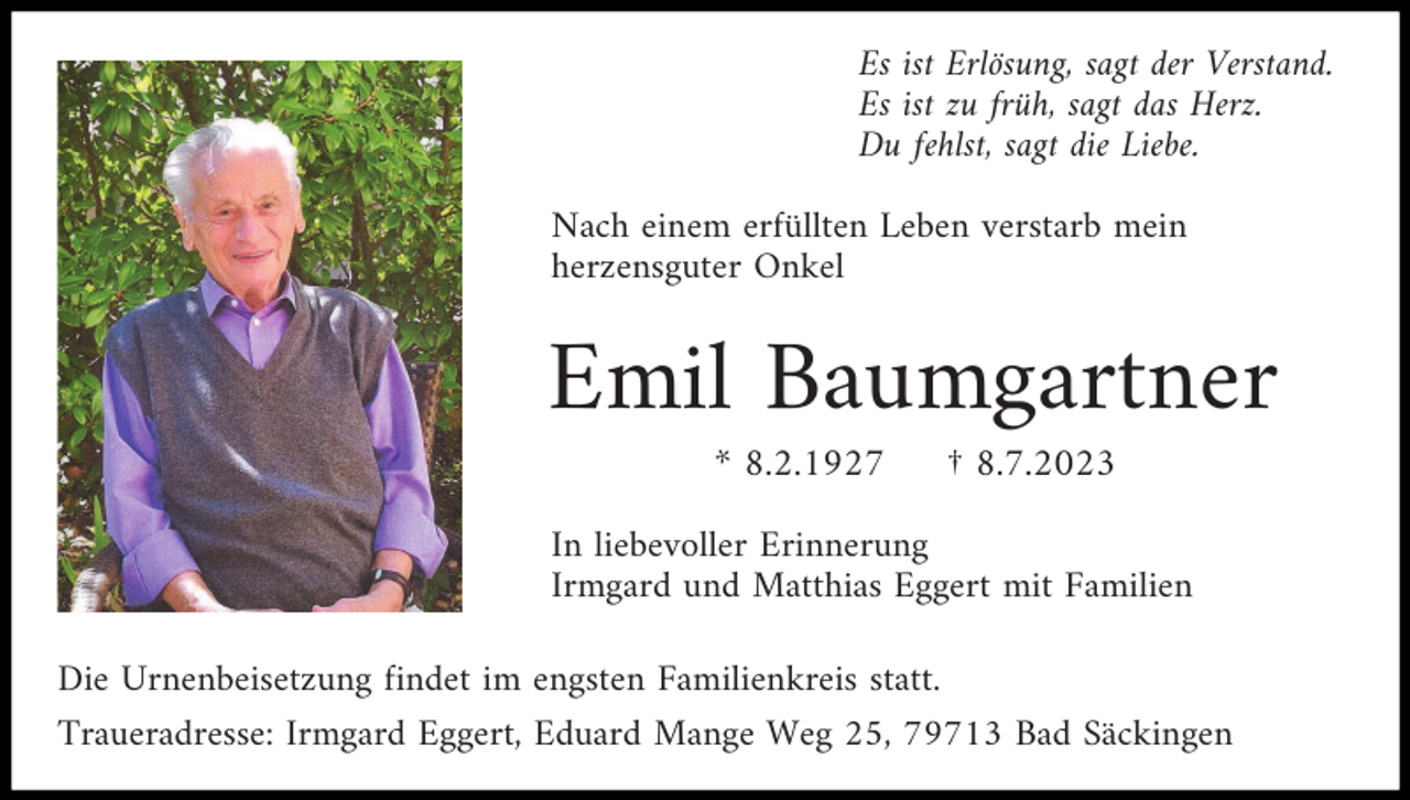 <p>Es ist Erlösung, sagt der Verstand.<br />Es ist zu früh, sagt das Herz.<br />Du fehlst, sagt die Liebe.<br />Nach einem erfüllten Leben verstarb mein<br />herzensguter Onkel</p><p>Emil Baumgartner<br />* 8.2.1927</p><p>† 8.7.2023</p><p>In liebevoller Erinnerung<br />Irmgard und Matthias Eggert mit Familien<br />Die Urnenbeisetzung findet im engsten Familienkreis statt.<br />Traueradresse: Irmgard Eggert, Eduard Mange Weg 25, 79713 Bad Säckingen</p>
