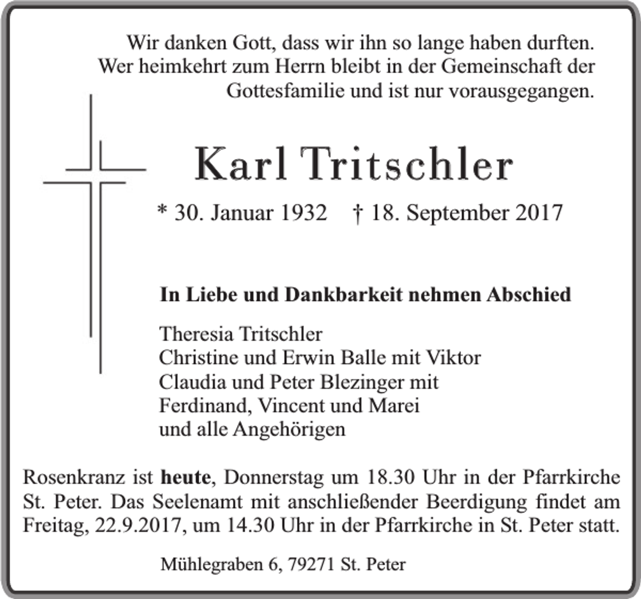 <p>Wir danken Gott, dass wir ihn so lange haben durften.<br />Wer heimkehrt zum Herrn bleibt in der Gemeinschaft der<br />Gottesfamilie und ist nur vorausgegangen.</p><p>K arl Tritschler</p><p>* 30. Januar 1932</p><p>† 18. September 2017</p><p>In Liebe und Dankbarkeit nehmen Abschied<br />Theresia Tritschler<br />Christine und Erwin Balle mit Viktor<br />Claudia und Peter Blezinger mit<br />Ferdinand, Vincent und Marei<br />und alle Angehörigen<br />Rosenkranz ist heute, Donnerstag um 18.30 Uhr in der Pfarrkirche<br />St. Peter. Das Seelenamt mit anschließender Beerdigung findet am<br />Freitag, 22.9.2017, um 14.30 Uhr in der Pfarrkirche in St. Peter statt.<br />Mühlegraben 6, 79271 St. Peter</p>