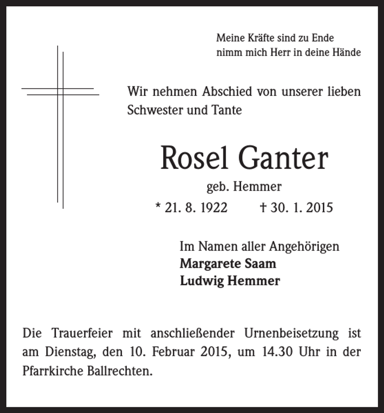 <p>Wir nehmen Abschied von unserer lieben<br />Schwester und Tante</p><p>Rosel Ganter</p><p>Meine Kräfte sind zu Ende<br />nimm mich Herr in deine Hände</p><p>geb. Hemmer<br />* 21. 8. 1922 † 30. 1. 2015</p><p>I m Namen aller Angehörigen<br />Margarete Saam<br />Ludwig Hemmer</p><p>Die Trauerfeier mit anschließender Urnenbeisetzung ist<br />am Dienstag, den 10. Februar 2015, um 14.30 Uhr in der<br />Pfarrkirche Ballrechten.</p>