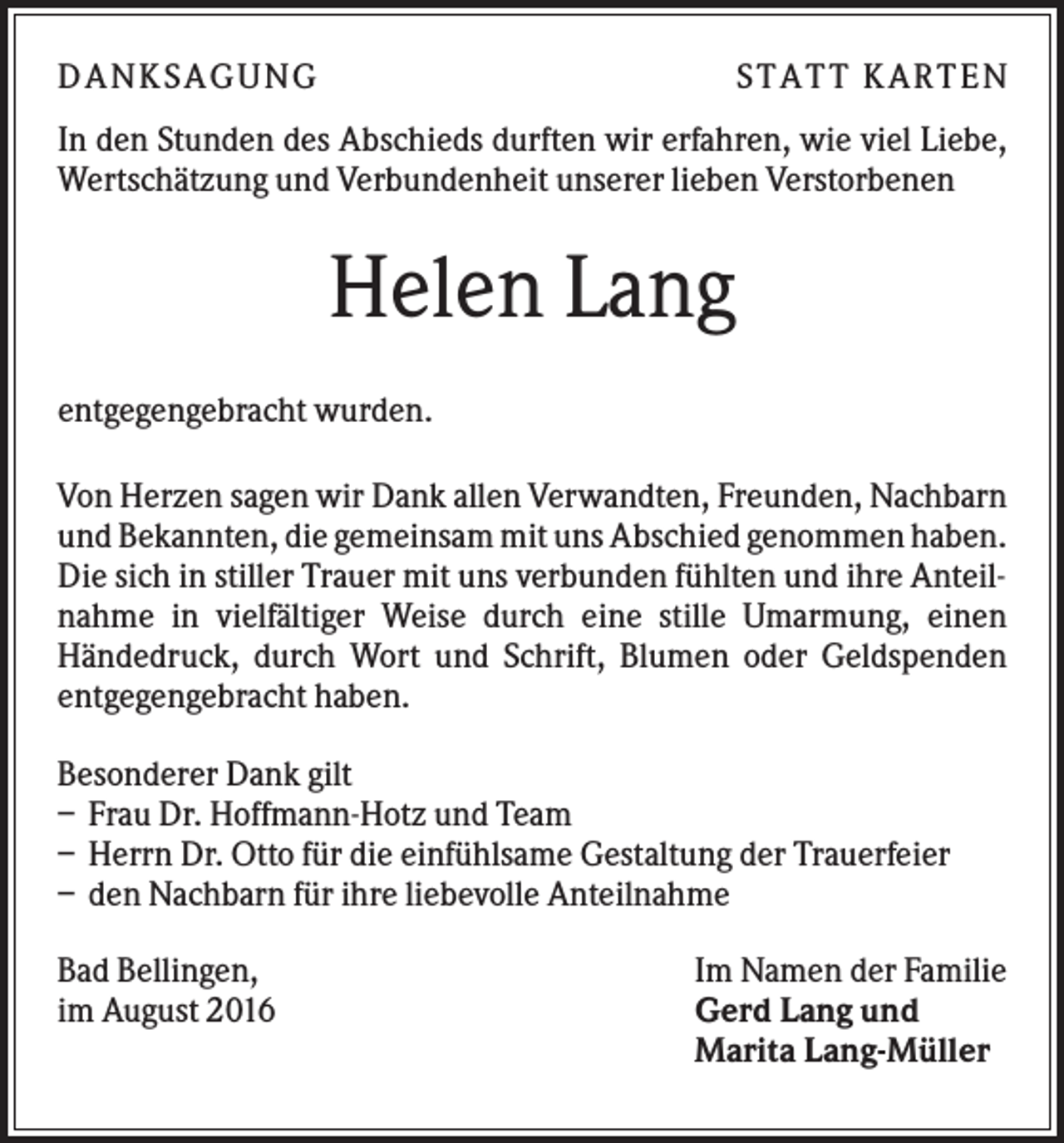 <p>D A NK S A G U NG</p><p>S T A T T K A R T EN</p><p>In den Stunden des Abschieds durften wir erfahren, wie viel Liebe,<br />Wertschätzung und Verbundenheit unserer lieben Verstorbenen</p><p>Helen Lang<br />entgegengebracht wurden.<br />Von Herzen sagen wir Dank allen Verwandten, Freunden, Nachbarn<br />und Bekannten, die gemeinsam mit uns Abschied genommen haben.<br />Die sich in stiller Trauer mit uns verbunden fühlten und ihre Anteilnahme in vielfältiger Weise durch eine stille Umarmung, einen<br />Händedruck, durch Wort und Schrift, Blumen oder Geldspenden<br />entgegengebracht haben.<br />Besonderer Dank gilt<br />– Frau Dr. Hoffmann-Hotz und Team<br />– Herrn Dr. Otto für die einfühlsame Gestaltung der Trauerfeier<br />– den Nachbarn für ihre liebevolle Anteilnahme<br />Bad Bellingen,<br />im August 2016</p><p>Im Namen der Familie<br />Gerd Lang und<br />Marita Lang-Müller</p>