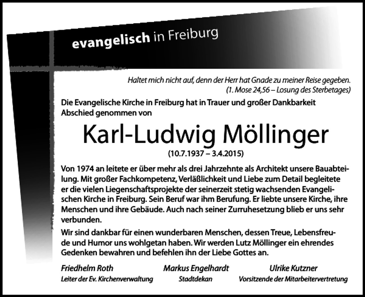 <p>Freiburg<br />evangelisch in<br />Haltet mich nicht auf, denn der Herr hat Gnade zu meiner Reise gegeben.<br />(1. Mose 24,56 – Losung des Sterbetages)</p><p>Die Evangelische Kirche in Freiburg hat in Trauer und großer Dankbarkeit<br />Abschied genommen von</p><p>Karl-Ludwig Möllinger<br />(10.7.1937 – 3.4.2015)</p><p>Von 1974 an leitete er über mehr als drei Jahrzehnte als Architekt unsere Bauabteilung. Mit großer Fachkompetenz, Verläßlichkeit und Liebe zum Detail begleitete<br />er die vielen Liegenschaftsprojekte der seinerzeit stetig wachsenden Evangelischen Kirche in Freiburg. Sein Beruf war ihm Berufung. Er liebte unsere Kirche, ihre<br />Menschen und ihre Gebäude. Auch nach seiner Zurruhesetzung blieb er uns sehr<br />verbunden.<br />Wir sind dankbar für einen wunderbaren Menschen, dessen Treue, Lebensfreude und Humor uns wohlgetan haben. Wir werden Lutz Möllinger ein ehrendes<br />Gedenken bewahren und befehlen ihn der Liebe Gottes an.</p><p>Friedhelm Roth<br />Leiter der Ev. Kirchenverwaltung</p><p>Markus Engelhardt</p><p>Ulrike Kutzner</p><p>Stadtdekan</p><p>Vorsitzende der Mitarbeitervertretung</p>