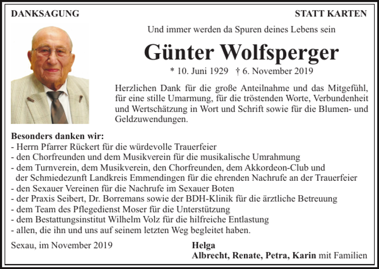 <p>DANKSAGUNG</p><p>STATT KARTEN<br />Und immer werden da Spuren deines Lebens sein</p><p>Günter Wolfsperger<br />* 10. Juni 1929 † 6. November 2019<br />Herzlichen Dank für die große Anteilnahme und das Mitgefühl,<br />für eine stille Umarmung, für die tröstenden Worte, Verbundenheit<br />und Wertschätzung in Wort und Schrift sowie für die Blumen- und<br />Geldzuwendungen.<br />Besonders danken wir:<br />- Herrn Pfarrer Rückert für die würdevolle Trauerfeier<br />- den Chorfreunden und dem Musikverein für die musikalische Umrahmung<br />- dem Turnverein, dem Musikverein, den Chorfreunden, dem Akkordeon-Club und<br />der Schmiedezunft Landkreis Emmendingen für die ehrenden Nachrufe an der Trauerfeier<br />- den Sexauer Vereinen für die Nachrufe im Sexauer Boten<br />- der Praxis Seibert, Dr. Borremans sowie der BDH-Klinik für die ärztliche Betreuung<br />- dem Team des Pflegedienst Moser für die Unterstützung<br />- dem Bestattungsinstitut Wilhelm Volz für die hilfreiche Entlastung<br />- allen, die ihn und uns auf seinem letzten Weg begleitet haben.<br />Sexau, im November 2019</p><p>Helga<br />Albrecht, Renate, Petra, Karin mit Familien</p>
